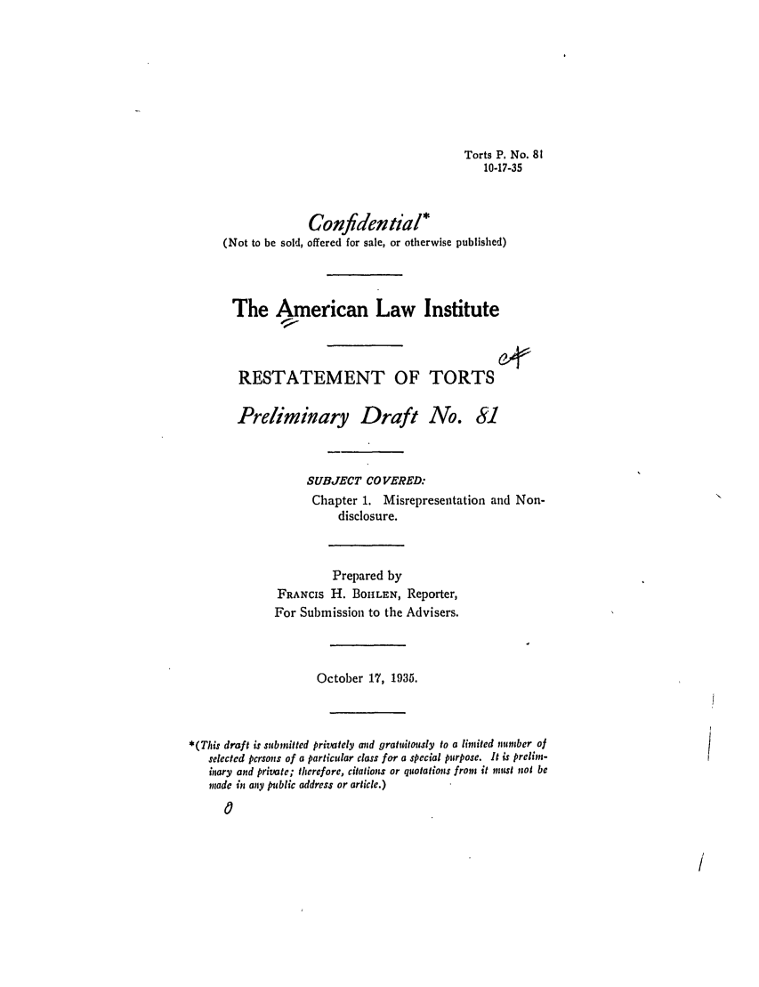 handle is hein.ali/relwtrts0125 and id is 1 raw text is: Torts P. No. 8110-17-35Confidential*(Not to be sold, offered for sale, or otherwise published)The American Law InstituteRESTATEMENT OF TORTSPreliminary Draft No.8iSUBJECT CO VERED:Chapter 1. Misrepresentation and Non-disclosure.Prepared byFRANCIS H. BOILEN, Reporter,For Submission to the Advisers.October 17, 1935.*(This draft is submitted privately and gratuitously to a limited nnmbcr ofselected persons of a particular class for a special purpose. It is prelim-inary and private; therefore, citation or quotations from it must not bemade it any public address or article.)0