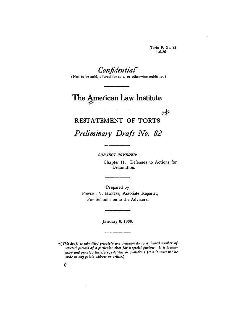 handle is hein.ali/relwtrts0127 and id is 1 raw text is: Torts P. No. 821-6-36Confidential*(Not to be sold, offered for sale, or otherwise published)The American Law InstituteRESTATEMENT OF TORTSPreliminary Draft No. 82SUBJECT CO VERED:Chapter II. Defenses to Actions forDefamation.Prepared byFOWLER V. HARPER, Associate Reporter,For Submission to the Advisers.January 6, 1936.*(This draft is submitted privately mnd gratuitously to a limited number ofselected persons of a particular class for a special pimrpose. It is prelim-inary and private; therefore, citations or qiwtations from it must not bemade in any public address or article.)