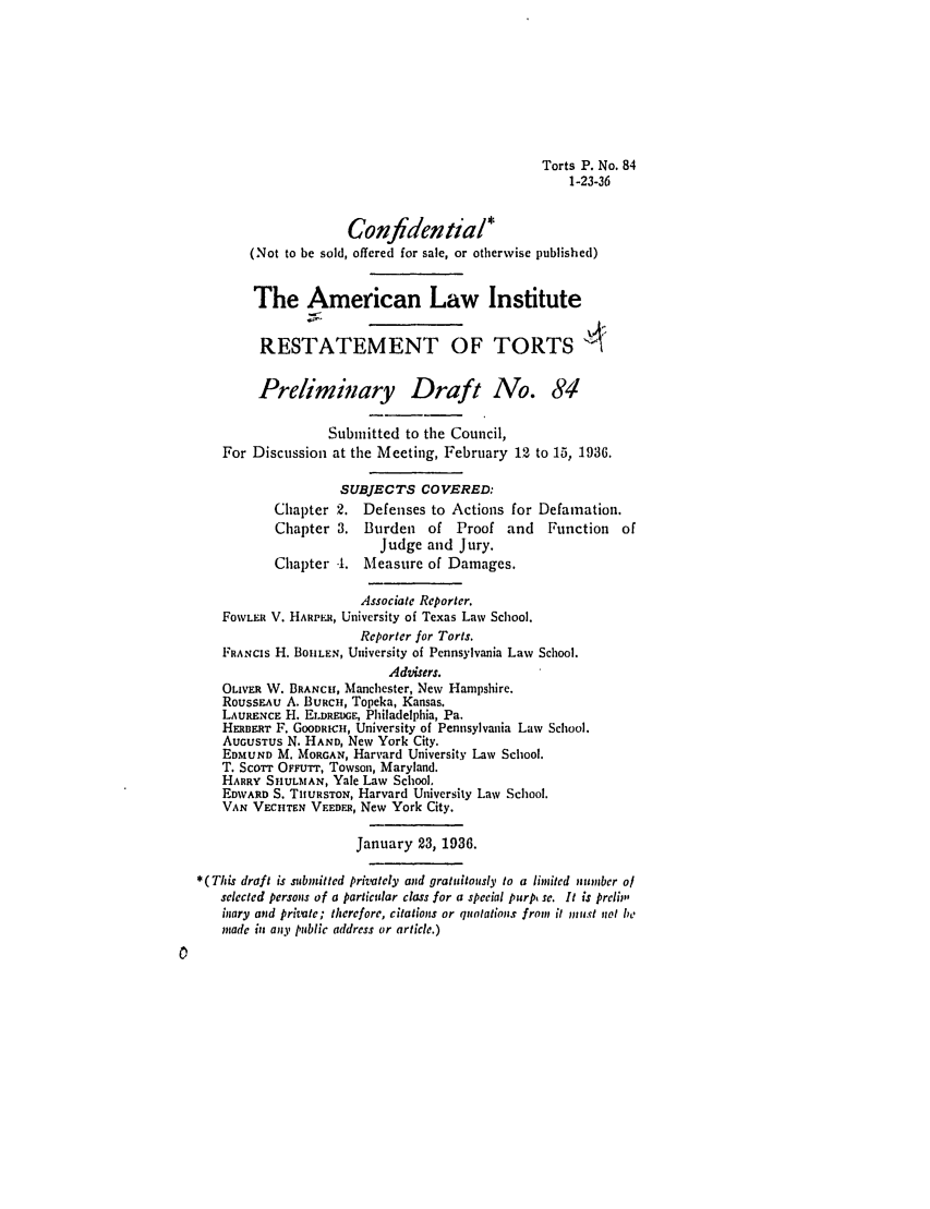 handle is hein.ali/relwtrts0129 and id is 1 raw text is: Torts P. No. 841-23-36Confidential*(Not to be sold, offered for sale, or otherwise published)The American Law InstituteRESTATEMENT OF TORTSPreliminary Draft No. 84Submitted to the Council,For Discussion at the Meeting, February 12 to 15, 1936.SUBJECTS COVERED:Chapter 2. Defenses to Actions for Defamation.Chapter 3. Burden of Proof and Function ofJudge and Jury.Chapter -1. Measure of Damages.Associate Reporter.FoWLER V. HARPER, University of Texas Law School.Reporter for Torts.FRANCIS H. BOHILEN, University of Pennsylvania Law School.Advisers.OLIVER W. BRANCH, Manchester, New Hampshire.RoussEAu A. BURCH, Topeka, Kansas.LAURENCE H. ELDRMUGE, Philadelphia, Pa.HmERr F. GOODRICH, University of Pennsylvania Law School.AUGUSTUs N. HAND, New York City.EDMUND M. MORGAN, Harvard University Law School.T. SCOTT OFuFTr, Towson, Maryland.HARRY SHUt.MAN, Yale Law School.EDWARD S. TIURSTON, Harvard University Law School.VAN VECHTEN VEEDER, New York City.January 23, 1936.* (This draft is submitted privately and gratuitously to a linited number ofselected persons of a particular class for a special purp, se. It is prelip'inary and private; therefore, citations or quntations from it must not be.inade in any public address or article.)