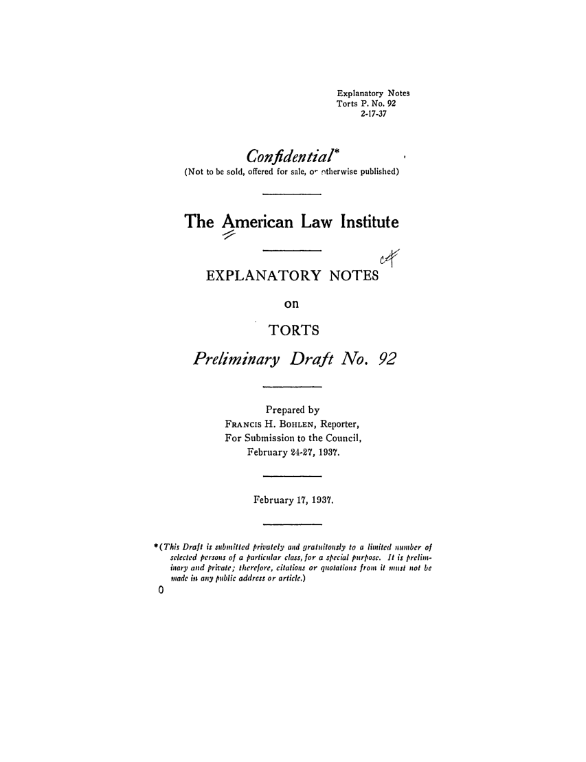 handle is hein.ali/relwtrts0141 and id is 1 raw text is: Explanatory NotesTorts P. No. 922-17-37Confidential*(Not to be sold, offered for sale, o- ntherwise published)The American Law InstituteEXPLANATORY NOTESonTORTSPreliminary Draft No. 92Prepared byFRANCIS H. BOHLEN, Reporter,For Submission to the Council,February 24-27, 1937.February 17, 1937.*(This Draft is submitted privately and gratuitously to a limited numbcr ofselected persons of a particular class, for a special purpose. It is prelim-inary and private; therefore, citations or quotations from it must not bemade in any public address or article.)