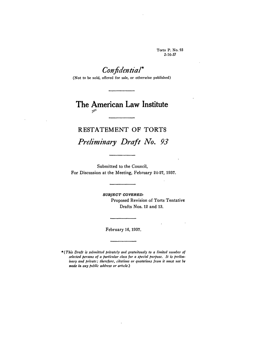 handle is hein.ali/relwtrts0142 and id is 1 raw text is: Torts P. No. 932-16-37Confidentia/*(Not to be sold, offered for sale, or otherwise published)The American Law InstituteRESTATEMENT OF TORTSPreliminary Draft No.93Submitted to the Council,For Discussion at the Meeting, February 24-27, 1937.SUBJECT COVERED:Proposed Revision of Torts TentativeDrafts Nos. 12 and 13.February 16, 1937.*(This Draft is submitted pri'atcy and gratuitously to a limited number ofselected persons of a particular class for a special purpose. It is prelin-inary and private; therefore, citations or quotations from it meust not bemade in any public address or article.)