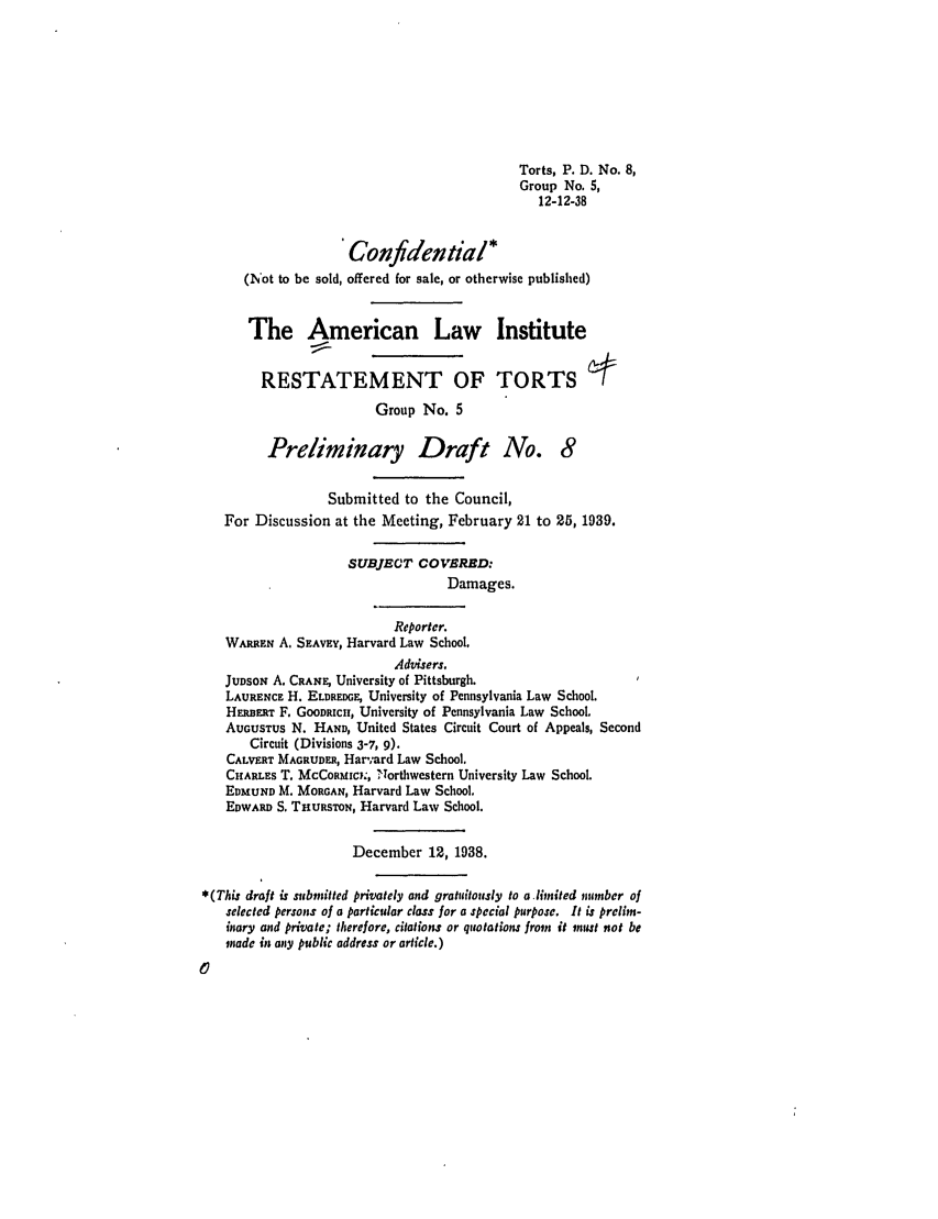 handle is hein.ali/relwtrts0196 and id is 1 raw text is: Torts, P. D. No. 8,Group No. 5,12-12-38Confidential*(Not to be sold, offered for sale, or otherwise published)The American Law InstituteRESTATEMENT OF TORTSGroup No. 5Preliminary Draft No. 8Submitted to the Council,For Discussion at the Meeting, February 21 to 25, 1939.SUBJECT COVBRED:Damages.Reporter.WARREN A. SEAVEY, Harvard Law School.Advisers.JUDSON A. CRANE, University of Pittsburgh.LAURENCE H. ELDREDGE, University of Pennsylvania Law School.HEERT F. GOODRICH, University of Pennsylvania Law School.AUGUSTUS N. HAND, United States Circuit Court of Appeals, SecondCircuit (Divisions 3-7, 9).CALVERT MAGRUDE, Harard Law School.CHARLES T, McCoRMICY., Northwestern University Law School.EDMUND M. MORGAN, Harvard Law School.EDWARD S. THURSTON, Harvard Law School.December 12, 1938.*(This draft is submitted privately and gratuitously to a limited number ofselected persons of a particular class for a special purpose. It is prelim-inary and private; therefore, citations or quotations from it must not bemade in any public address or article.)