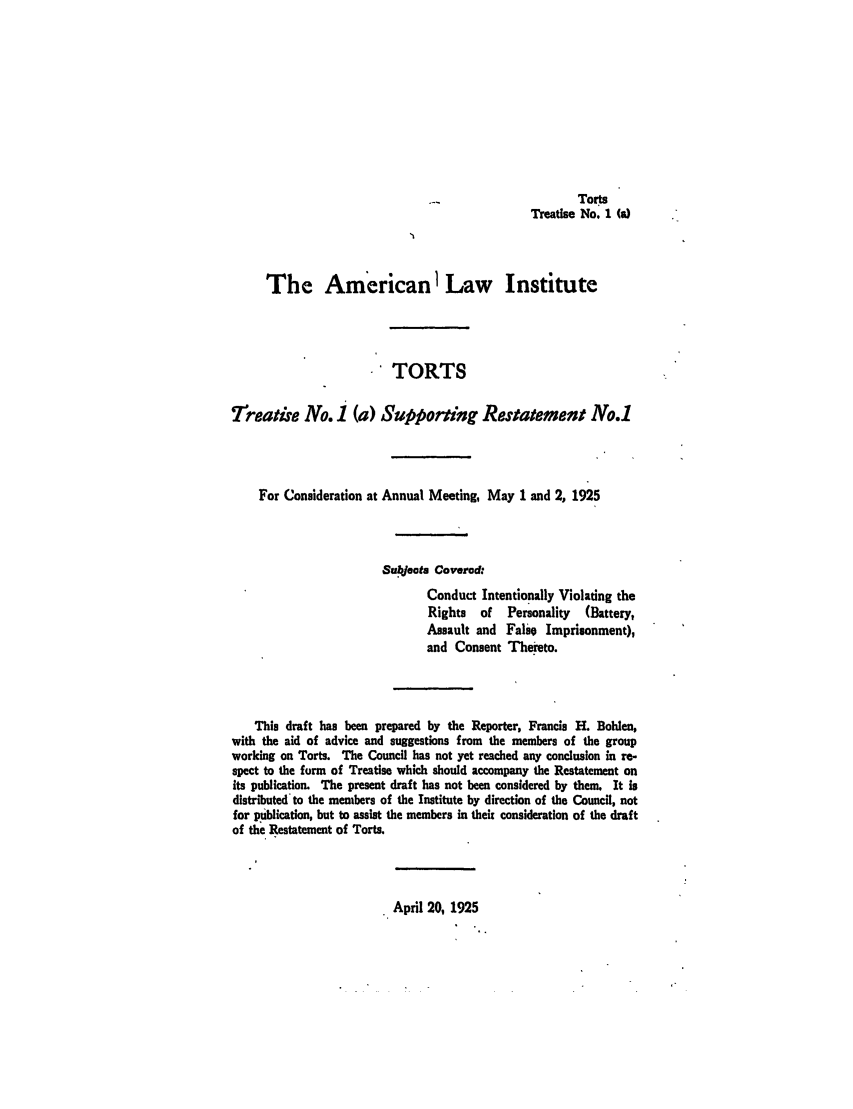 handle is hein.ali/relwtrts0222 and id is 1 raw text is: TorsTreatise No. 1 (a)The American1 Law InstituteTORTS7freatise No. I (a) Supporting Restatement No.1For Consideration at Annual Meeting, May 1 and 2, 1925Subeots CoveredConduct Intentionally Violating theRights   of  Personality  (Battery,Assault and False Imprisonment),and Consent Thereto.This draft has been prepared by the Reporter, Francis H. Bohlen,with the aid of advice and suggestions from the members of the groupworking on Torts. The Council has not yet reached any conclusion in re-spect to the form of Treatise which should accompany the Restatement onits publication. The present draft has not been considered by them. It isdistributed to the members of the Institute by direction of the Council, notfor publication, but to assist the members in theit consideration of the draftof the Restatement of Torts.. April 20, 1925