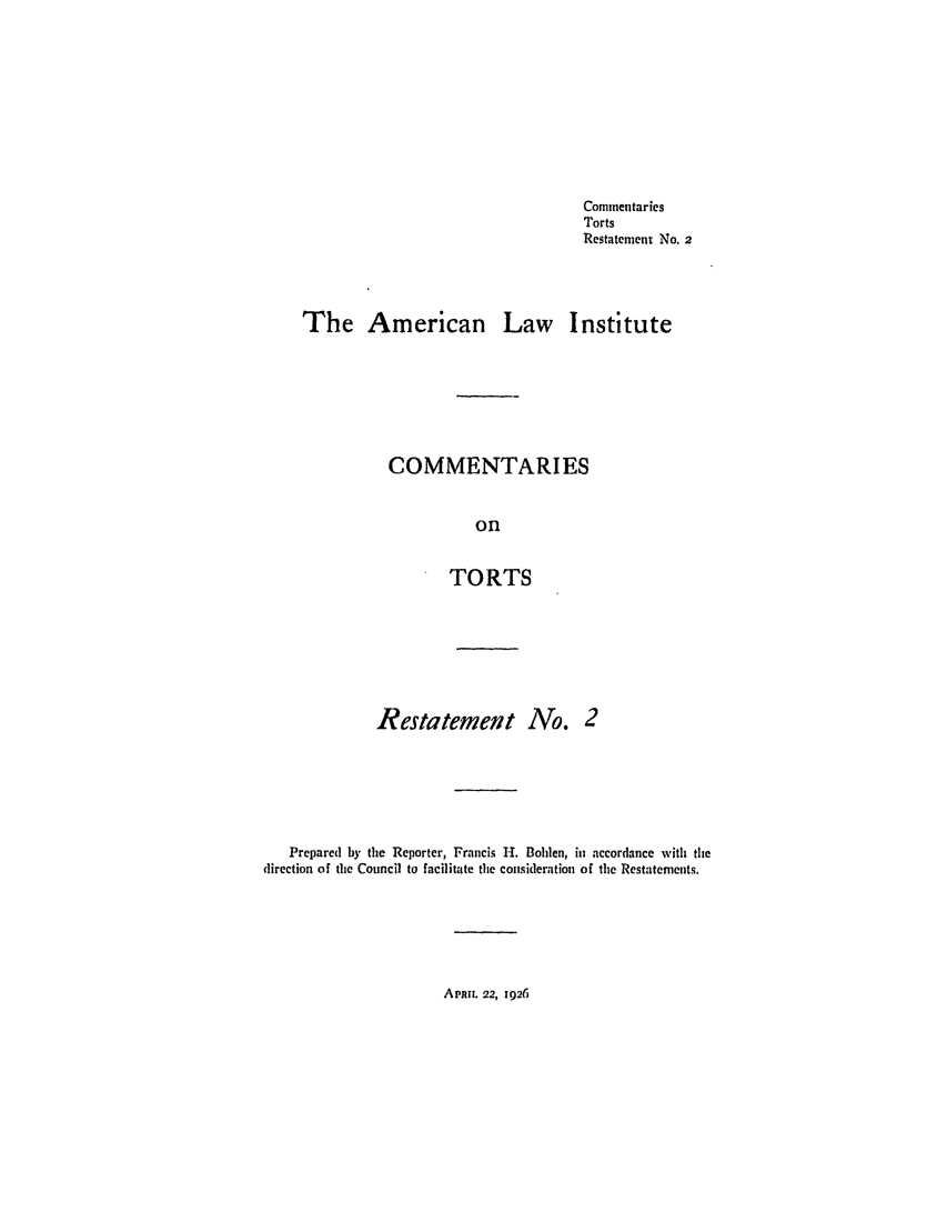 handle is hein.ali/relwtrts0224 and id is 1 raw text is: CommentariesTortsRestatement No, 2The American Law InstituteCOMMENTARIESonTORTSRestatement No. 2Prepared by the Reporter, Francis H. Bohlen, in accordance with thedirection of the Council to facilitate the consideration of the Restatements.APRIL 22, 1920