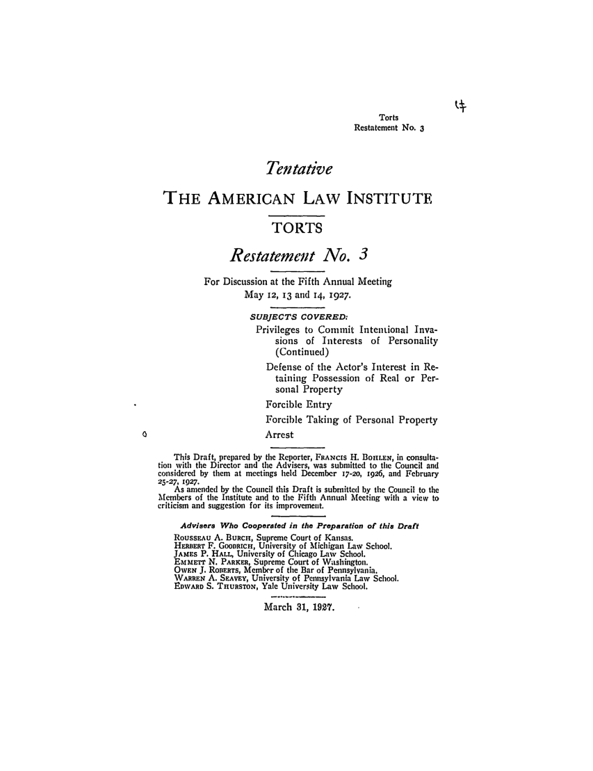 handle is hein.ali/relwtrts0225 and id is 1 raw text is: TortsRestatement No. 3TentativeTHE AMERICAN LAW INSTITUTETORTSRestatement No. 3For Discussion at the Fifth Annual MeetingMay 12, 13 and 14, 1927.SUBJECTS COVERED:Privileges to Commit Intentional Inva-sions of Interests of Personality(Continued)Defense of the Actor's Interest in Re-taining Possession of Real or Per-sonal PropertyForcible EntryForcible Taking of Personal Property0                            ArrestThis Draft, prepared by the Reporter, FRANCIS H. BOIILEN, in consulta-tion with the Director and the Advisers, was submitted to the Council andconsidered by them at meetings held December 17-20, 1926, and February25-27, 1927.As amended by the Council this Draft is submitted by the Council to theMembers of the Institute and to the Fifth Annual Meeting with a view tocriticism and suggestion for its improvement.Advisers Who Cooperated in the Preparation of this DraftRoussEAu A. BuRcH, Supreme Court of Kansas.HERBER'r F. GooDRicH, University of Michigan Law School.JAMES P. HALL, University of Chicago Law School.EMMETT N. PARKER, Supreme Court of Washington.OWEN J. RoDERTS, Member of the Bar of Pennsylvania.WARREN A. SEAVEY, University of Pennsylvania Law School.EDWARD S. TnURSTON, Yale University Law School.March 31, 1927.