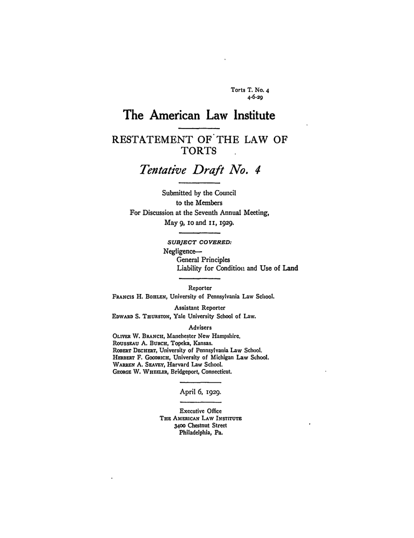 handle is hein.ali/relwtrts0227 and id is 1 raw text is: Torts T. No. 44-6-29The American Law InstituteRESTATEMENT OF THE LAW OFTORTSTentative Draft No. 4Submitted by the Councilto the MembersFor Discussion at the Seventh Annual Meeting,May 9, io and I r, i929.SUBJECT COVERED:Negligence-General PrinciplesLiability for Condition, and Use of LandReporterFRANCIS H. BOHLEN, University of Pennsylvania Law School.Assistant ReporterEDWARD S. THURSTON, Yale University School of Law.AdvisersOLIVER W. BRANCH, Manchester New Hampshire.ROUSSEAU A. BURcH, Topeka, Kansas.RoBERT DECHERT, University of Pennsylvania Law School.HERRT F. GOODRICH, University of Michigan Law School.WARREN A. SRAwvY, Harvard Law School.GEORGE W. WHE.ER, Bridgeport, Connecticut.April 6, 1929.Executive OfficeTHE Aw.ERICAN LAW INSTITUTE3400 Chestnut StreetPhiladelphia, Pa.