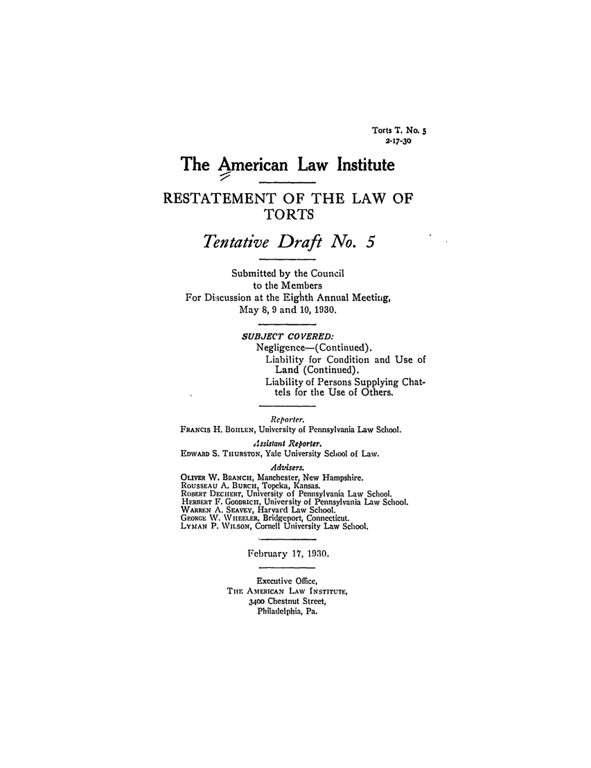 handle is hein.ali/relwtrts0229 and id is 1 raw text is: Torts T. No. 52-17-3oThe American Law InstituteRESTATEMENT OF THE LAW OFTORTSTentative Draft No. 5Submitted by the Councilto the MembersFor Di:,cussion at the Eighth Annual Meetiuig,May 8, 9 and 10, 1930.SUBJECT CO VERED:Negligence-(Continued).Liability for Condition and Use ofLand (Continued).Liability of Persons Supplying Chat-tels for the Use of Others.Reporter.FaANcIs H. BOHLEN, University of Pennsylvania Law School.Assistant Reporter.EDWARD S. TnuasToN, Yale University School of Law.Advisers.OLVER W. BRANCH, Manchester, New Hampshire.ROUSSEAU A. BURCn, Topeka, Kansas.RoBERT DE CEur, University of Pennsylvania Law School.HERBFRT F. GooDacn, University of Pennsylvania Law School.WARREN A. SEAvay, Harvard Law School.GORGE W. \VIFFLFR, Bridgeport, Connecticut.LYNAN P. WILSON, ConIell University Law School.February 17, 1930.Executive Office,Tim AMsEIcAN LAW INSTITUTE,3400 Chestnut Street,Philadelphia, Pa.