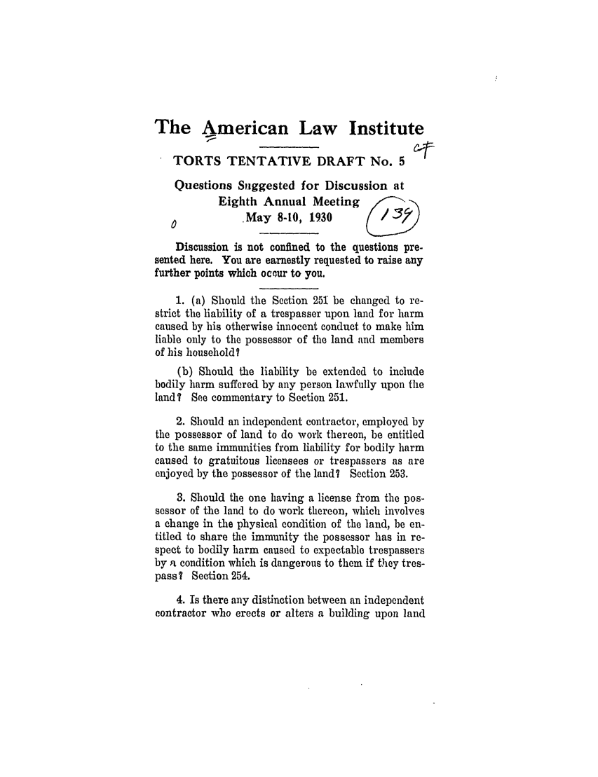 handle is hein.ali/relwtrts0231 and id is 1 raw text is: The American Law InstituteTORTS TENTATIVE DRAFT No. 5Questions Suggested for Discussion atEighth Annual Meeting          /May 8-10, 1930             /)Discussion is not confined to the questions pre-sented here. You are earnestly requested to raise anyfurther points which ocour to you.1. (a) Should the Section 251 be changed to re-strict the liability of a trespasser upon land for harmcaused by his otherwise innocent conduct to make himliable only to the possessor of the land and membersof his household?(b) Should the liability be extended to includebodily harm suffered by any person lawfully upon theland? See commentary to Section 251.2. Should an independent contractor, employed bythe possessor of land to do work thereon, be entitledto the same immunities from liability for bodily harmcaused to gratuitous licensees or trespassers as areenjoyed by the possessor of the land? Section 253.3. Should the one having a license from the pos-sessor of the land to do work thereon, which involvesa change in the physical condition of the land, be en-titled to share the immunity the possessor has in re-spect to bodily harm caused to expectable trespassersby a condition which is dangerous to them if they tres-pass? Section 254.4. Is there any distinction between an independentcontractor who erects or alters a building upon land