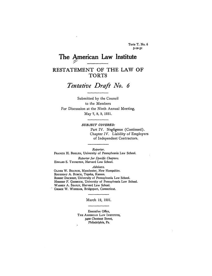 handle is hein.ali/relwtrts0232 and id is 1 raw text is: Torts T. No. 63-12-31The Aamerican Law InstituteRESTATEMENT OF THE LAW OFTORTSTentative Draft No. 6Submitted by the Councilto the MembersFor Discussion at the Ninth Annual Meeting,May 7, 8, 9, 1931.SUBJECT COVERED:Part IV. Negligence (Continued).Chapter IV. Liability of Employersof Independent Contractors.Reporter.FRANcrs H. BOHLEN, University of Pennsylvania Law School.Reporter for Specific Chapters.EDWARD S. THURSTON, Harvard Law School.Advisers.OLIVER W. BRANCH, Manchester, New Hampshire.Roussru A. BURcH, Topeka, Kansas.ROBERT DCHERT, University of Pennsylvania Law School.HERBERT F. GOODRICH, University of Pennsylvania Law School.WARREN A. 8EAViY, Harvard Law School.GEORGE W. WHEELER, Bridgeport, Connecticut.March 12, 1931.Executive Office,THE AMERICAN LAW INSTITUTE,3400 Chestnut Street,Philadelphia, Pa.