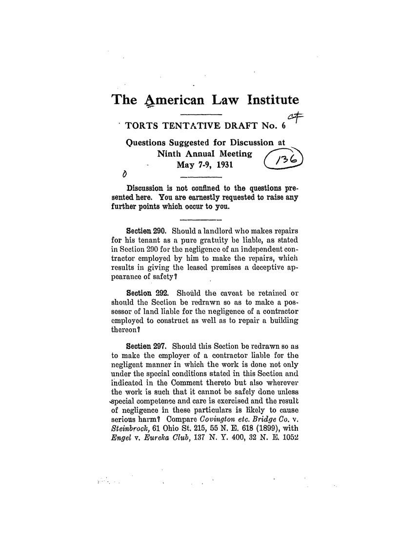 handle is hein.ali/relwtrts0233 and id is 1 raw text is: The bmerican Law InstituteTORTS TENTATIVE DRAFT No. 6Questions Suggested for Discussion atNinth Annual MeetingMay 7-9, 1931Discussion is not confined to the questions pre-sented here. You are earnestly requested to raise anyfurther points which occur to you.Section 290. Should a landlord who makes repairsfor his tenant as a pure gratuity be liable, as statedin Section 290 for the negligence of an independent con-tractor employed by him to make the repairs, whichresults in giving the leased premises a deceptive ap-pearance of safety?Section 292. Shoftld the caveat be retained orshould the Section be redrawn so as to make a pos-sessor of land liable for the negligence of a contractoremployed to construct as well as to repair a buildingthereon?Section 297. Should this Section be redrawn so asto make the employer of a contractor liable for thenegligent manner in which the work is done not onlyunder the special conditions stated in this Section andindicated in the Comment thereto but also whereverthe work is such that it cannot be safely done unless,special competence and care is exercised and the resultof negligence in these particulars is likely to causeserious harm? Compare Covington etc. Bridge Co. v.Steinbrock, 61 Ohio St. 215, 55 N. E. 618 (1899), withEngel v. Eureka Club, 137 N. Y. 400, 32 N. E. 1052