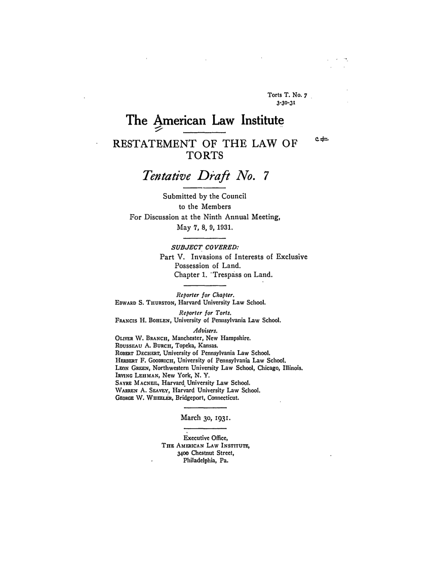 handle is hein.ali/relwtrts0234 and id is 1 raw text is: Torts T. No. 73-30-31The American Law InstituteRESTATEMENT OF THE LAW OFTORTSTentative Draft No. 7Submitted by the Councilto the MembersFor Discussion at the Ninth Annual Meeting,May 7, 8, 9, 1931.SUBJECT COVERED:Part V. Invasions of Interests of ExclusivePossession of Land.Chapter 1. Trespass on Land.Reporter for Chapter.EDWARD S. THURSTON, Harvard University Law School.Reporter for Torts.FRANCIs H. BOHLEN, University of Pennsylvania Law School.Advisers.OLIVER W. BRANCH, Manchester, New Hampshire.ROUSSEAU A. BURCH, Topeka, Kansas.ROBERT DECHE.T, University of Pennsylvania Law School.HERERT F. GOODRICH, University of Pennsylvania Law School.LEON GREEN, Northwestern University Law School, Chicago, Illinois.IRVING LEHMAN, New York, N. Y,SAYRE MACNEIt, Harvard University Law School.WARREN A. SEvnY, Harvard University Law School.GEORGE W. WHuEEt., Bridgeport, Connecticut.March 30, 193.Executive Office,THE AMERICAN LAW INSTITUTE,3400 Chestnut Street,Philadelphia, Pa.