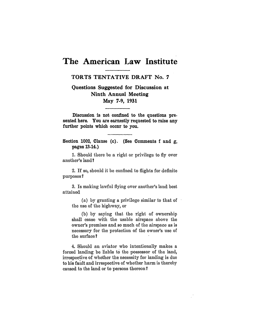 handle is hein.ali/relwtrts0235 and id is 1 raw text is: The American Law InstituteTORTS TENTATIVE DRAFT No. 7Questions Suggested for Discussion atNinth Annual MeetingMay 7-9, 1931Discussion is not confined to the questions pre-sented here. You are earnestly requested to raise anyfurther points which occur to you.Section 1002, Clause (c). (See Comments f and g,pages 13-14.)1. Should there be a right or privilege to fly overanother's land?2. If so, should it be confined to flights for definitepurposes?3. Is making lawful flying over another's land bestattained(a) by granting a privilege similar to that ofthe use of the highway, or(b) by saying that the right of ownershipshall cease with the usable airspace above theowner's premises and so much of the airspace as isnecessary for the protection of the owner's use ofthe surface?4. Should an aviator who intentionally makes aforced landing be liable t6 the possessor of the land,irrespective of whether the necessity for landing is dueto his fault and irrespective of whether harm is therebycaused to the land or to persons thereon?