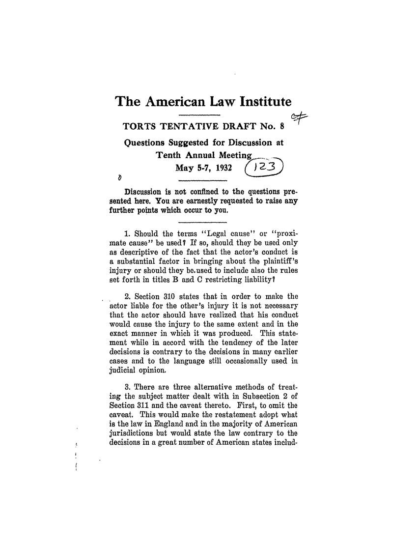 handle is hein.ali/relwtrts0237 and id is 1 raw text is: The American Law InstituteTORTS TENTATIVE DRAFT No. 8Questions Suggested for Discussion atTenth Annual MeetingMay 5-7, 1932     (j:)Discussion is not confined to the questions pre-sented here. You are earnestly requested to raise anyfurther points which occur to you.1. Should the terms Legal cause or proxi-mate cause be used? If so, should they be used onlyas descriptive of the fact that the actor's conduct isa substantial factor in bringing about the plaintiff'sinjury or should they be.used to include also the rulesset forth in titles B and C restricting liability?2. Section 310 states that in order to make theactor liable for the other's injury it is not necessarythat the actor should have realized that his conductwould cause the injury to the same extent and in theexact manner in which it was produced. This state-ment while in accord with the tendency of the laterdecisions is contrary to the decisions in many earliercases and to the language still occasionally used injudicial opinion.3. There are three alternative methods of treat-ing the subject matter dealt with in Subsection 2 ofSection 311 and the caveat thereto. First, to omit thecaveat. This would make the restatement adopt whatis the law in England and in the majority of Americanjurisdictions but would state the law contrary to thedecisions in a great number of American states includ-