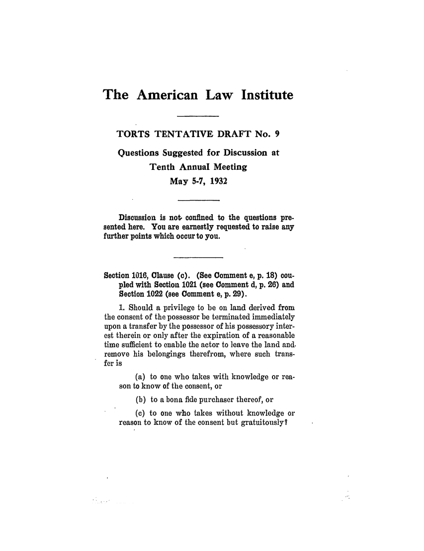 handle is hein.ali/relwtrts0239 and id is 1 raw text is: The American LawInstituteTORTS TENTATIVE DRAFT No. 9Questions Suggested for Discussion atTenth Annual MeetingMay 5-7, 1932Discussion is not. confined to the questions pre-sented here. You are earnestly requested to raise anyfurther points which occur to you.Section 1016, Clause (c). (See Comment e, p. 18) cou-pled with Section 1021 (see Comment d, p. 26) andSection 1022 (see Comment e, p. 29).1. Should a privilege to be on land derived fromthe consent of the possessor be terminated immediatelyupon a transfer by the possessor of his possessory inter-est therein or only after the expiration of a reasonabletime sufficient to enable the actor to leave the land and.remove his belongings therefrom, where such trans-fer is(a) to one who takes with knowledge or rea-son to know of the consent, or(b) to a bona fide purchaser thereof, or(c) to one who takes without knowledge orreason to know of the consent but gratuitously?