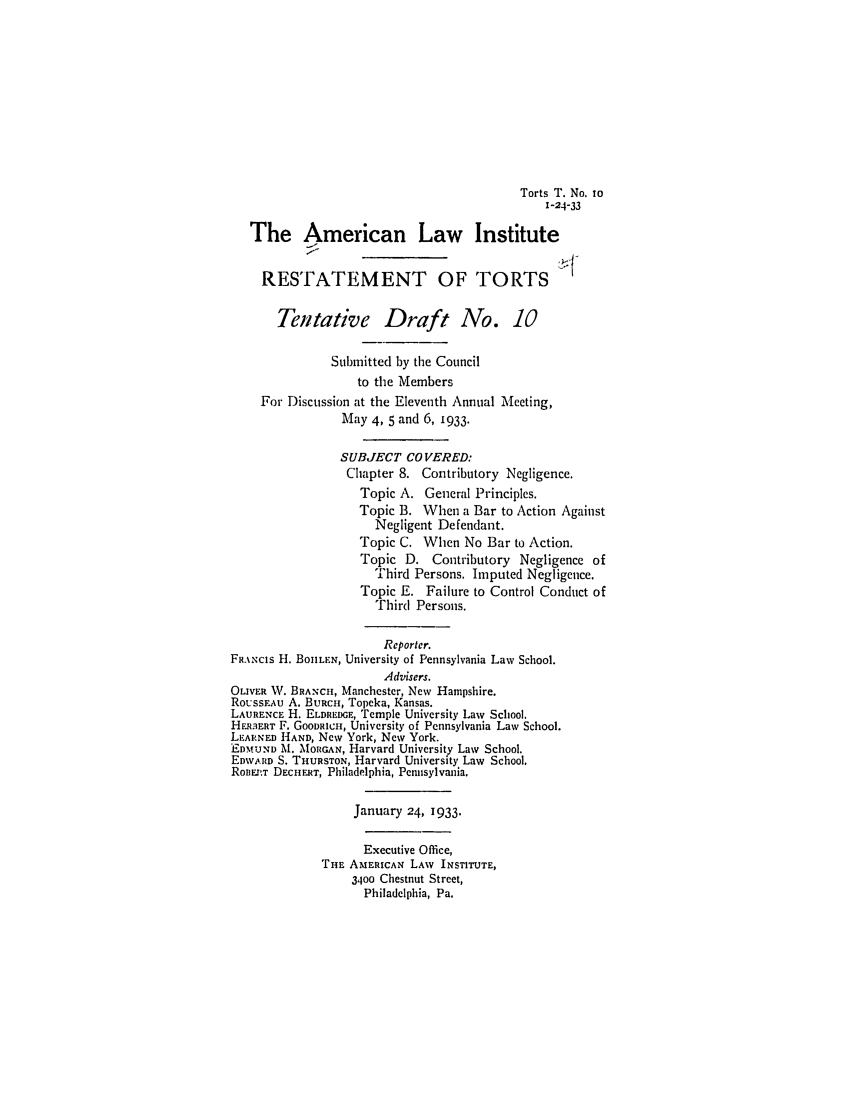 handle is hein.ali/relwtrts0240 and id is 1 raw text is: Torts T. No. io1-24-33The American Law InstituteRESTATEMENT OF TORTSTentative Draft No. 10Submitted by the Councilto the MembersFor Discussion at the Eleventh Annual Meeting,May 4, 5 and 6, 1933.SUBJECT CO VERED:Chapter 8. Contributory Negligence.Topic A. General Principles.Topic B. When a Bar to Action AgainstNegligent Defendant.Topic C. When No Bar to Action.Topic D. Contributory Negligence ofThird Persons. Imputed Negligence.Topic E. Failure to Control Conduct ofThird Persons.Reporter.FRA.%Ncis H. BOULEN, University of Pennsylvania Law School.Advisers.OLIVER W. BRANCH, Manchester, New Hampshire.RoussEAu A. BuRcH, Topeka, Kansas.LAURENCE H. ELDREDGE, Temple University Law School.HER.ERT F. GOODRICH, University of Pennsylvania Law School.LEARNED HAND, New York, New York.EDMUND M. MORGAN, Harvard University Law School.EDWARD S. THURSTON, Harvard University Law School.ROREI:T DECHERT, Philadelphia, Pennsylvania.January 24, 1933.Executive Office,THE AMERICAN LAW INSTITUTE,3400 Chestnut Street,Philadelphia, Pa.