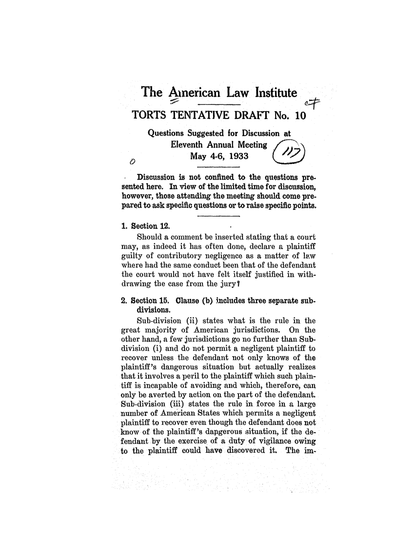 handle is hein.ali/relwtrts0241 and id is 1 raw text is: The American Law InstituteTORTS TENTATIVE DRAFT No. 10Questions Suggested for Discussion atEleventh Annual MeetingMay 4-6, 1933Discussion is not confined to the questions pre-sented here. In view of the limited time for discussion,however, those attending the meeting should come pre-pared to ask specific questions or to raise specific points.1. Section 12.Should a comment be inserted stating that a courtmay, as indeed it has often done, declare a plaintiffguilty of contributory negligence as a matter of la.wwhere had the same conduct been that of the defendantthe court would not have felt itself justified in with-drawing the case from the jury?2. Section 15. Clause (b) includes three separate sub-divisions.Sub-division (ii) states what is the rule in thegreat majority of American jurisdictions. On theother hand, a few jurisdictions go no further than Sub-division (i) and do not permit a negligent plaintiff torecover unless the defendant not only knows of theplaintiff's dangerous situation but actually realizesthat it involves a peril to the plaintiff which such plain-tiff is incapable of avoiding and which, therefore, canonly be averted by action on the part of the defendant.Sub-division (iii) states the rule in force in a largenumber of American States which permits a negligentplaintiff to recover even though the defendant does notknow of the plaintiff's danagerous situation, if the de-fendant by the exercise of a duty of vigilance owingto the plaintiff could have discovered it. The ira-