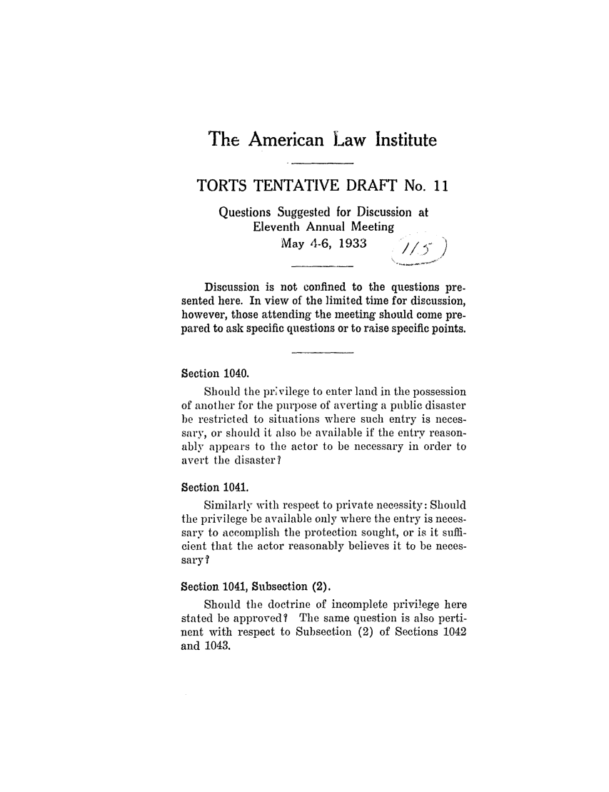 handle is hein.ali/relwtrts0244 and id is 1 raw text is: The American Law InstituteTORTS TENTATIVE DRAFT No. 11Questions Suggested for Discussion atEleventh Annual MeetingMay 4-6, 1933         //; )Discussion is not confined to the questions pre-sented here. In view of the limited time for discussion,however, those attending the meeting should come pre-pared to ask specific questions or to raise specific points.Section 1040.Should the prvilege to enter land in the possessionof another for the purpose of averting a public disasterbe restricted to situations where such entry is neces-sary, or should it also be available if the entry reason-ably appears to the actor to be necessary in order toavert the disaster?Section 1041.Similarly with respect to private necessity: Shouldthe privilege be available only where the entry is neces-sary to accomplish the protection sought, or is it suffi-cient that the actor reasonably believes it to be neces-sary?Section 1041, Subsection (2).Should the doctrine of incomplete privilege herestated be approved? The same question is also perti-nent with respect to Subsection (2) of Sections 1042and 1043.