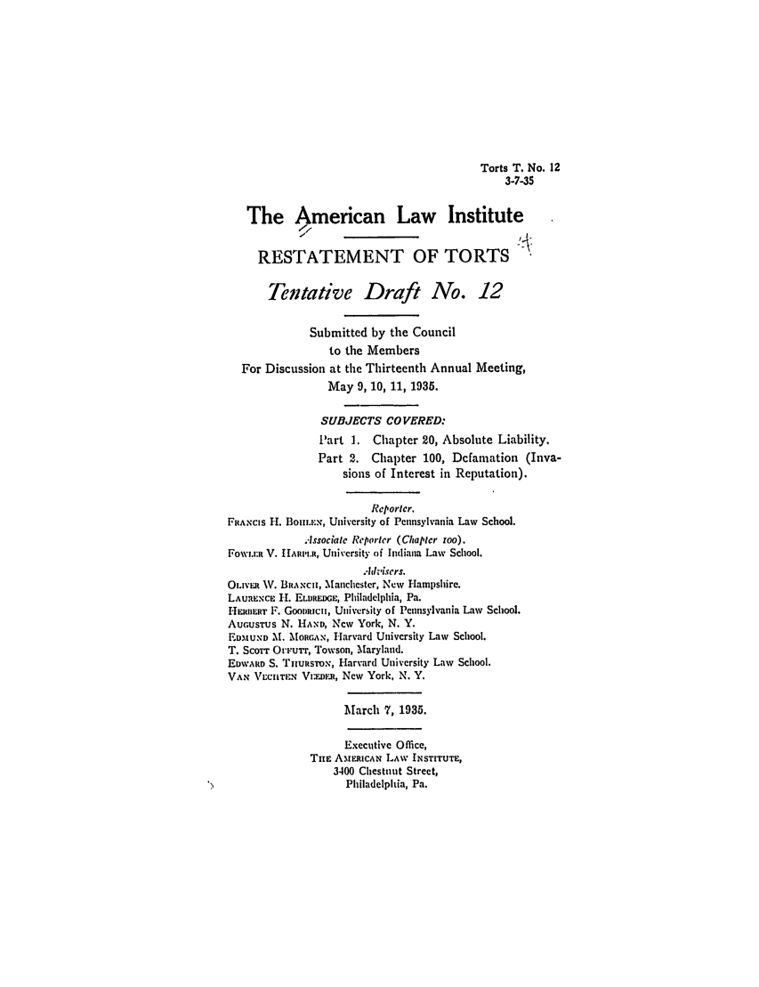 handle is hein.ali/relwtrts0245 and id is 1 raw text is: Torts T. No. 123-7-35The American Law InstituteRESTATEMENT OF TORTSTentative Draft No. 12Submitted by the Councilto the MembersFor Discussion at the Thirteenth Annual Meeting,May 9, 10, 11, 1935.SUBJECTS COVERED:Part 1. Chapter 20, Absolute Liability.Part 2. Chapter 100, Defamation (Inva-sions of Interest in Reputation).Reportcr.FRAxcIs H. Boiim.ix, University of Pennsylvania Law School...lssociate Reporter (Chapter roo).FoWi.I:R V. IIARII.1, University of Indiana Law School.Ahvisers.OLIvR W. BRANCI, Manlchestcr, New Hampshire.LAURENCE H. ELDREDGE, Philadelphia, Pa.HERBERT F. Gooitici, University of Pennsylvania Law School.AUGUSTUS N. HAND, New York, N. Y.EDMUND M. MoAIRGAN, Harvard University Law School.T. Scorr OFurr, Towson, Maryland.EDWARD S. TnUtsToN, Harvard University Law School.VAX VECIIT.EN Vuwr.n, New York, N. Y.March 7, 1935.Executive Office,THE AMEmRCAN LAW INSTITUTE,3400 Chestnut Street,Philadelphia, Pa.