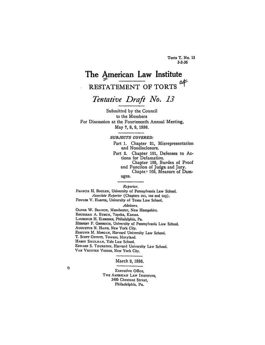 handle is hein.ali/relwtrts0247 and id is 1 raw text is: Torts T. No. 133-2-36The American Law InstituteRESTATEMENT OF TORTSTentative Draft No. 13Submitted by the Councilto the MembersFor Discussion at the Fourteeenth Annual Meeting,May 7, 8, 9, 1936.SUBJECTS COVERED:Part 1. Chapter 21, Misrepresentationand Nondisclosure.Part 2. Chapter 101, Defenses to Ac-tions for Defamation.Chapter 102, Burden of Proofand Function of Judge and Jury.Chapte- 103, Measure of Dam-ages.Reporter.FRANCIS H. BOHIIEN, University of Pennsylvania Law School.Associate Reporter (Chapters ioi, i02 and 103).FOWLER V. HARPER, University of Texas Law School.Advixers.OLiVER W. BRANCH, Manchester, New Hampshire.RoussEAu A. BuRcU, Topeka, Kansas.LAURENCE H. E .naDRn, Philadelphia, Pa.HERnm'r F. GooDmcu, University of Pennsylvania Law School.AUGUSTUS N. HAND, New York City.EDMUND M. MORGAN, Harvard University Law School.T. Scorr OrFurr, Towson, Maryland.HARRY SIKULMAN, Yale Law School.EDIWARD S. THURSTON, Harvard University Law School.VAN VECHTEN VERDm, New York City.March 2, 1936.Executive Office,THE AMERtCAN LAW INSTITUTE,3400 Chestnut Street,Philadelphia, Pa.