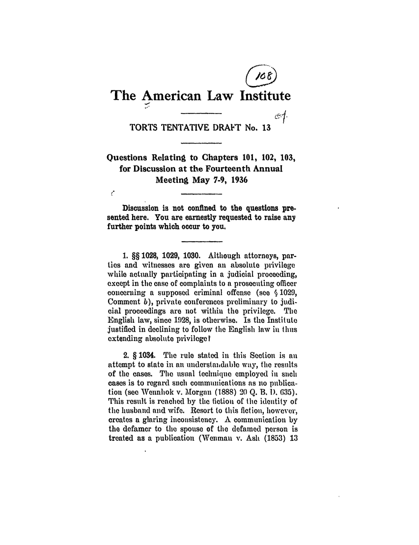 handle is hein.ali/relwtrts0248 and id is 1 raw text is: The American Law InstituteTORTS TENTATIVE DRAFT No. 13Questions Relating to Chapters 101, 102, 103,for Discussion at the Fourteenth AnnualMeeting May 7-9, 1936Discussion is not confined to the questions pre-sented here. You are earnestly requested to raise anyfurther points which occur to you.1. §§ 1028, 1029, 1030. Although attorneys, par-ties and witnesses are given an absolute privilegewhile actually participating in a judicial proceeding,except in the case of complaints to a prosecuting officerconcerning a supposed criminal offense (see § 1029,Comment b), private conferences preliminary to judi-cial proceedings are not within the privilege. TheEnglish law, since 1928, is otherwise. Is the Institutejustified in declining to follow the English law in thusextending absolute privilegel2. § 1034. The rule stated in this Section is anattempt to state in an understaitdable way, the resultsof the cases. The usual technique employed in suchcases is to regard such communications as no publica-tion (see Wennhok v. Morgan (1888) 20 Q. B. 1). 635).This result is reached by the fiction of the identity ofthe husband and wife. Resort to this fiction, however,creates a glaring inconsistency. A communication bythe defamer to the spouse of the defamed person istreated as a publication (Wenman v. Ash (1853) 13
