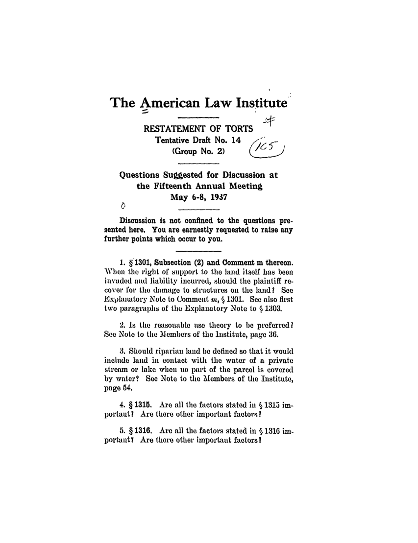 handle is hein.ali/relwtrts0250 and id is 1 raw text is: The American Law InstituteRESTATEMENT OF TORTSTentative Draft No. 14   /   -(Group No. 2)Questions Suggested for Discussion atthe Fifteenth Annual MeetingMay 6-8, 1937Discussion is not confined to the questions pre-sented here. You are earnestly requested to raise anyfurther points which occur to you.1. §1301, Subsection (2) and Comment m thereon.WhXlien the right of support to the hind itself has beeninvaded and liability incurred, should the plaintiff re-cover for the damage to structures on the land? SeeExplanatory Note to Comment im, § 1301. See also firsttwo paragraphs of the Explanatory Note to § 1303.2. Is the reasonable use theory to be preferred ISee Note to the Mlembers of the Institute, page 36.3. Should riparian land be defined so that it wouldinclude land in contact with the water of a privatestream or lake when no part of the parcel is coveredby water? See Note to the Members of the Institute,page 54.4. § 1315. Are all the factors stated in § 1315 im-portant I Are there other important factors?5. § 1316. Are all the factors stated in § 1316 im-portant? Are there other important factors?