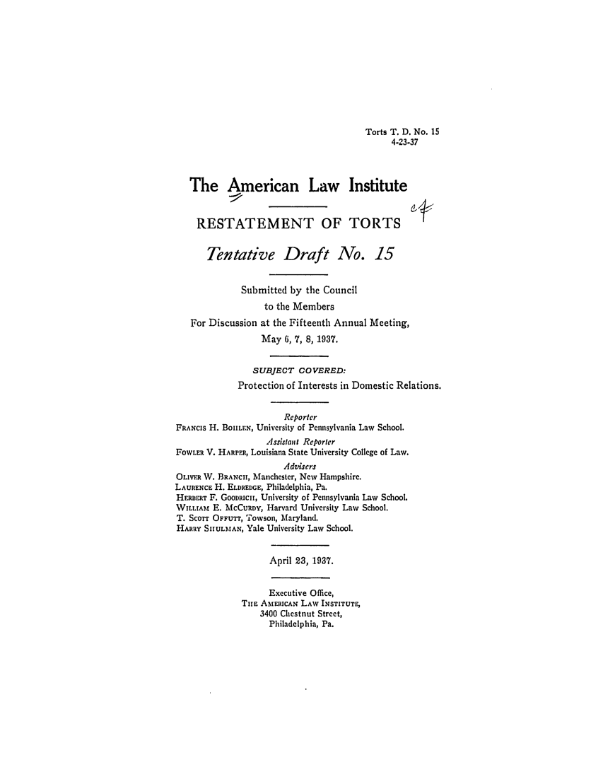 handle is hein.ali/relwtrts0251 and id is 1 raw text is: Torts T. D. No. 154-23-37The American Law InstituteRESTATEMENT OF TORTSTentative Draft No. 15Submitted by the Councilto the MembersFor Discussion at the Fifteenth Annual Meeting,May 6, 7, 8, 1937.SUBJECT COVERED:Protection of Interests in Domestic Relations.ReporterFRANCIS H. BouLEN, University of Pennsylvania Law School.Assistant ReporterFOWLER V. HAPER, Louisiana State University College of Law.AdvisersOLIVER W. BRANCH, Manchester, New Hampshire.LAURENCE H. ELDREDGE, Philadelphia, Pa.HEDmERT F. GOODRICH, University of Pennsylvania Law School.WILLIAm E. MCCURDY, Harvard University Law School.T. SCOTT OFFUTr, Towson, Maryland.HARRY SIIULMAN, Yale University Law School.April 23, 1937.Executive Office,TiE AMERICAN LAW INSTITUTE,3400 Chestnut Street,Philadelphia, Pa.