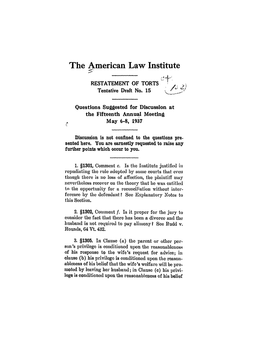 handle is hein.ali/relwtrts0252 and id is 1 raw text is: The American Law InstituteRESTATEMENT OF TORTSTentative Draft No. 15      ' /  <Questions Suggested for Discussion atthe Fifteenth Annual MeetingMay 6-8, 1937Discussion is not confined to the questions pre-sented here. You are earnestly requested to raise anyfurther points which occur to you.1. §1301, Comment c. Is the Institute justified inrepudiating the rule adopted by some courts that eventhough there is no loss of affection, the plaintiff maynevertheless recover on the theory that lie was entitledto the opportunity for a recouciliation without inter-ference by the defendant'? See Explanatory Notes tothis Section.2. §1302, Comment f. Is it proper for the jury toconsider the fact that there has been a divorce and thehusband is not required to pay alimony'l See Budd v.Rounds, 64 Vt. 432.3. §1305. In Clause (a) the parent or other per-son's privilege is conditioned upon the reasonablenessof his response to the wife's request for advice; inclause (b) his privilege is conditioned upon the reason-ableness of his belief that the wife's welfare will be pro-mioted by leaving her husband; in Clause (c) his privi-lege is conditioned upon the reasonableness of his belief