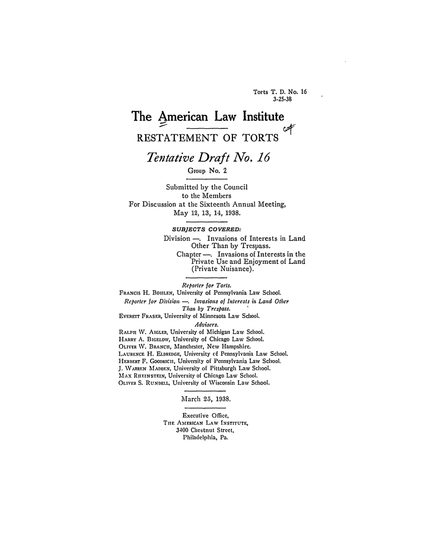 handle is hein.ali/relwtrts0254 and id is 1 raw text is: Torts T. D. No. 163-25-38The American Law InstituteRESTATEMENT OF TORTSTentative Draft No. 16Group No. 2Submitted by the Councilto the MembersFor Discussion at the Sixteenth Annual Meeting,May 12, 13, 14, 1938.SUBJECTS COVERED:Division -. Invasions of Interests in LandOther Than by Trespass.Chapter -. Invasions of Interests in thePrivate Use and Enjoyment of Land(Private Nuisance).Reporter for Torts.FRANCIS H. BOHLEN, University of Pennsylvania Law School.Reporter for Division -. Invasions of Interests in Land OtherThan by Trespass.EVERET FRASER, University of Minnesota Law School.Advisers.RAILn W. AIGLER, University of Michigan Law School.HARRY A. BIGELOW, University of Chicago Law School.OLIvER  . BRANCH, Manchester, New Hampshire.LAURENCE H. ELDREDGE, University of Pennsylvania Law School.HERBF.RT F. GOODRICH, University of Pennsylvania Law School.J. WARREN MADDEN, University of Pittsburgh Law School.MAx RHITNSTFIN, University of Chicago Law School.OLIVER S. RUNDELL, University of Wisconsin Law School.March 25, 1938.Executive Office,TurE AIMERICAN LAW INSTITUTE,3400 Chestnut Street,Philadelphia, Pa.