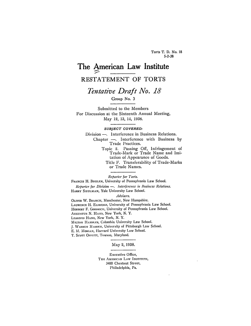 handle is hein.ali/relwtrts0257 and id is 1 raw text is: Torts T. D. No. 185-2-38The American Law InstituteRESTATEMENT OF TORTSTentative Draft No. 18Group No. 3Submitted to the MembersFor Discussion at the Sixteenth Annual Meeting,May 12, 13, 14, 1938.SUBJECT COVERED:Division -. Interference in Business Relations.Chapter -. Interference with Business byTrade Practices.Topic 2.    Passing Off, Infringement ofTrade-Mark or Trade Name and Imi-tation of Appearance of Goods.Title F. Transferability of Trade-Marksor Trade Names.Reporter for Torts.FRANCIS H. BOILFN, University of Pennsylvania Law School.Reporter for Division -. Interference in Business Relations.HARRY SIiULM, AN, Yale University Law School.Advisers.OLIVER W. BRANCH, Manchester, New Hampshire.LAURENCE H. ELIMDPGE, University of Pennsylvania Law School.HERIIERT F. GooRIncII, University of Pennsylvania Law School.AUGUSTus N. H,\Ni, New York, N. Y.LEARINED HAMN, New York, N. Y.MIT.oN I lHANDLER, Columbia University Law School.J. WARREN MADDEN, University of Pittsburgh Law School.E. M. MORGAN, I larvard University Law School.*. SCOTT OFFUTT, l'owson, Maryland.May 2, 1938.Executive Office,TILE AMERICAN LAW INSTITUTE,3400 Chestnut Street,Philadelphia, Pa.