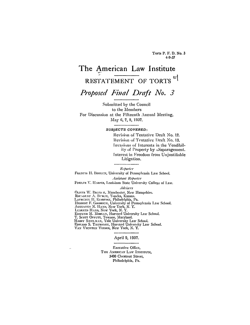 handle is hein.ali/relwtrts0261 and id is 1 raw text is: Torts P. F. D. No. 34-9-37The American Law InstituteR ESTA' FEMENT OF TORTSProposed Final Draft No. 3Sunnlitted by the Councilto the MembersFor Discussion at the Fifteenth Annual Meeting,May 6, 7, 8, 1937.SUBJECTS COVERED:Revision of Tentative Draft No. 12.Revision of Tentativc )raft No. 13.Invasions of Interests in the \rendibil-it), of Property by Disparagement.Interest in Ireedom from UnjustifiableLitigation.ReporterFlANCIS 11. lDomir.-,, University of Pennsylvania Law School.Assistant ReporterFowi.ni V. I [.\uwm:t, L.ouisiana State University College of Law.0mvi-it W. lht.\-, t, Manche.ster, New Hamp~shire.Rotv.s .:.u  A\. lit-imil, ''opeka, Kansas.L]AI 7XCE II. 1.  vDIM);, Philadelphia, Pa.Ir [mm'aT F. Gon micii, University of Pennsylvania Law School.AUGUSTUS N. Il[mi, New York, N. Y.LErAt N:D H.xD,, New York, N. Y.E. tumn M. MoRGAN, Harvard University Law School.Tr. SCOTT OrFUTT, Towson, Marylaud.HARRinY SItu.tAN, Yale University Law School.EDwARID S. Tnu tsiox, Harvard Uuiversity Law School.\Ax VAECTEN VF, IniFI, New York, N. Y.April 9, 1937.Executive office,Tim AmERICN LAW INSTITUTE,3400 Chestnut Street,Philadelphia, Pa.
