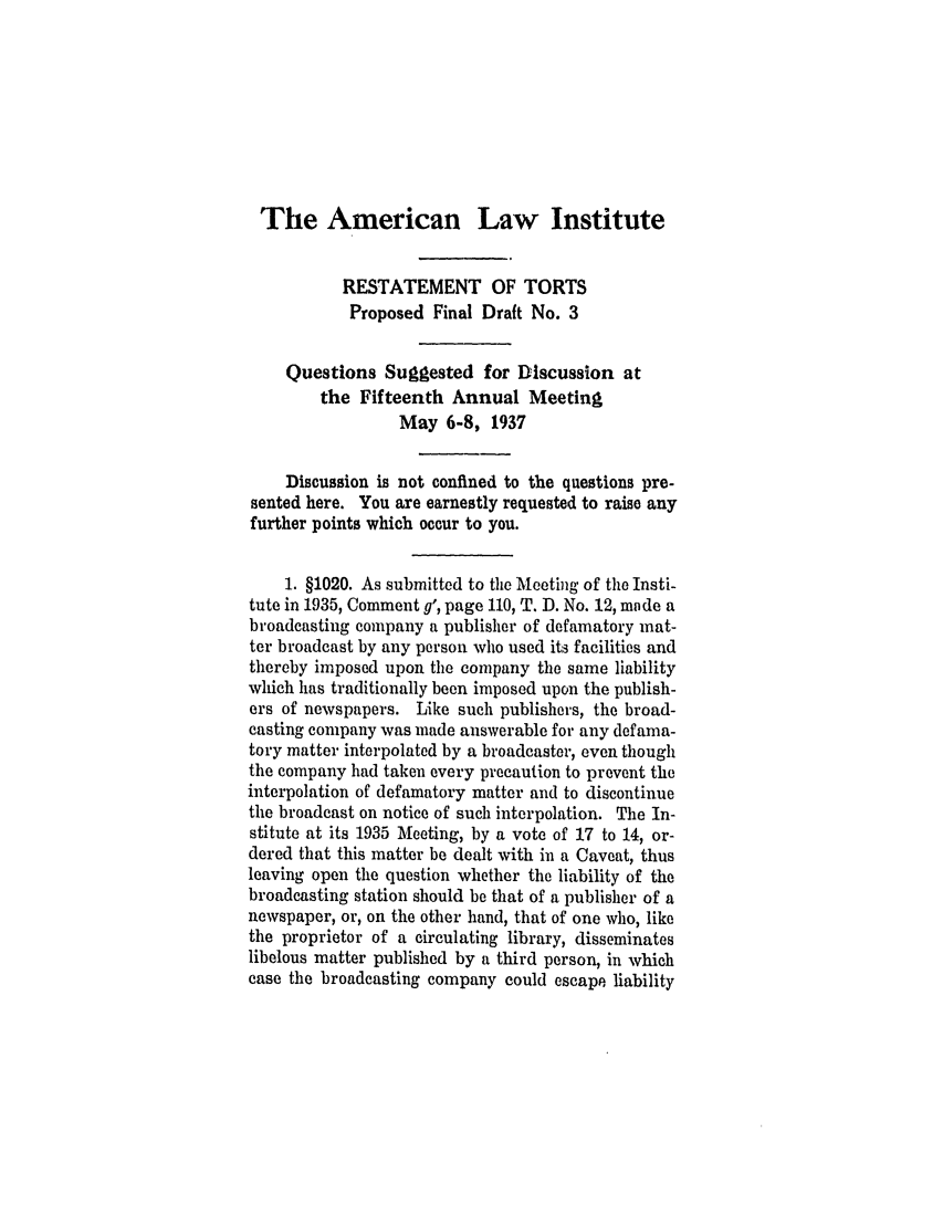 handle is hein.ali/relwtrts0262 and id is 1 raw text is: The American Law InstituteRESTATEMENT OF TORTSProposed Final Draft No. 3Questions Suggested for Discussion atthe Fifteenth Annual MeetingMay 6-8, 1937Discussion is not confined to the questions pre-sented here. You are earnestly requested to raise anyfurther points which occur to you.1. §1020. As submitted to the Meetig of the Insti-tute in 1935, Comment g', page 110, T. D. No. 12, made abroadcasting company a publisher of defamatory mat-ter broadcast by any person who used its facilities andthereby imposed upon the company the same liabilitywhich has traditionally been imposed upon the publish-ers of newspapers. Like such publishers, the broad-casting company was made answerable for any defama-tory matter interpolated by a broadcaster, even thoughthe company had taken every precaution to prevent theinterpolation of defamatory matter and to discontinuethe broadcast on notice of such interpolation. The In-stitute at its 1935 Meeting, by a vote of 17 to 14, or-dered that this matter be dealt with in a Caveat, thusleaving open the question whether the liability of thebroadcasting station should be that of a publisher of anewspaper, or, on the other hand, that of one who, likethe proprietor of a circulating library, disseminateslibelous matter published by a third person, in whichcase the broadcasting company could escape liability