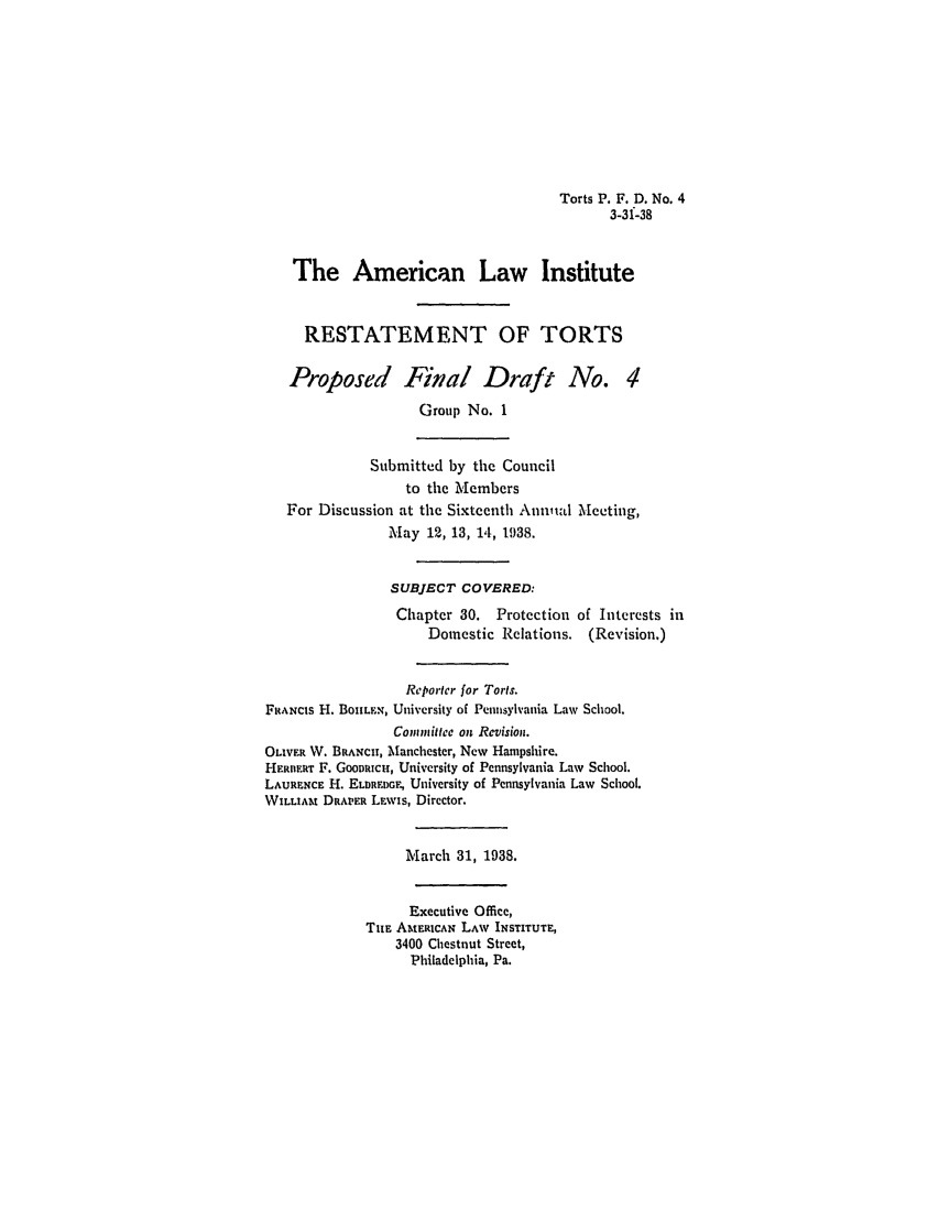 handle is hein.ali/relwtrts0263 and id is 1 raw text is: Torts P. F. D. No. 43-31-38The American Law InstituteRESTATEMENT OF TORTSProposed Final Draft No. 4Group No. 1Submitted by the Councilto the MembersFor Discussion at the Sixteenth Annual Meeting,May 12, 13, 14, 1938.SUBJECT COVERED:Chapter 30. Protection of Interests inDomestic Relations. (Revision.)Reporter for Torts.F1ANcIs IH. BoUILFN, University of Pennsylvania Law School.Commnittee on Revision.OLIVER W. BRANCH, Manchester, New Hampshire.HERnERT F. Goomaicu, University of Pennsylvania Law School.LAURENCE H. ELDREDGE, University of Pennsylvania Law School.WILLIAt DRAPER Lawis, Director.March 31, 1938.Executive Office,THE AMtEICAN LAW INSTITUTE,3400 Chestnut Street,Philadelphia, Pa.