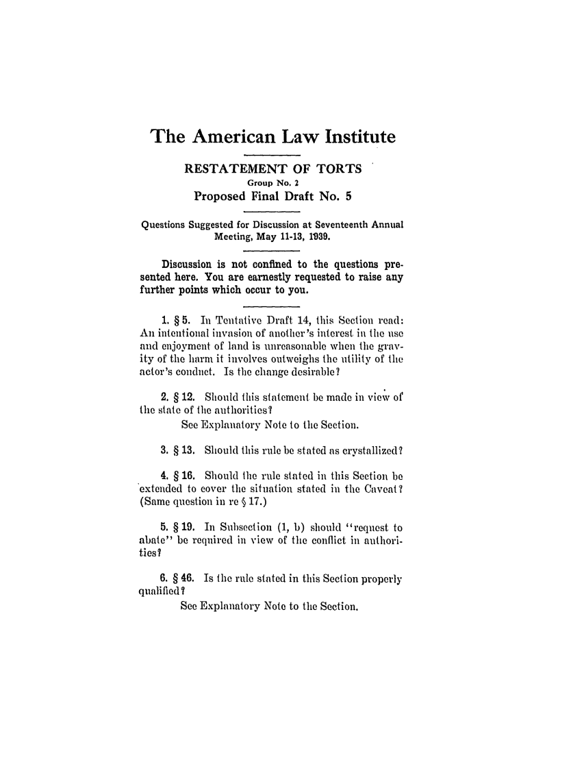 handle is hein.ali/relwtrts0265 and id is 1 raw text is: The American Law InstituteRESTATEMENT OF TORTSGroup No. 2Proposed Final Draft No. 5Questions Suggested for Discussion at Seventeenth AnnualMeeting, May 11-13, 1939.Discussion is not confined to the questions pre-sented here. You are earnestly requested to raise anyfurther points which occur to you.1. § 5. In Tentative Draft 14, this Section read:An intentional invasion of another's interest in the useand enjoyment of land is unreasonable when the grav-ity of the harm it involves outweighs the utility of theactor's conduct. Is the change desirable?2. § 12. Should this statement be made in view ofthe state of the authorities?See Explanatory Note to the Section.3. § 13. Should this rule be stated as crystallized?4. § 16. Should the rule stated in this Section beextended to cover the situation stated in the Caveat ?(Same question in re § 17.)5. § 19. In Subsection (1, b) should request toabate be required in view of the conflict in autliori-ties?6. § 46. Is the rule stated in this Section properlyqualified?See Explanatory Note to the Section.