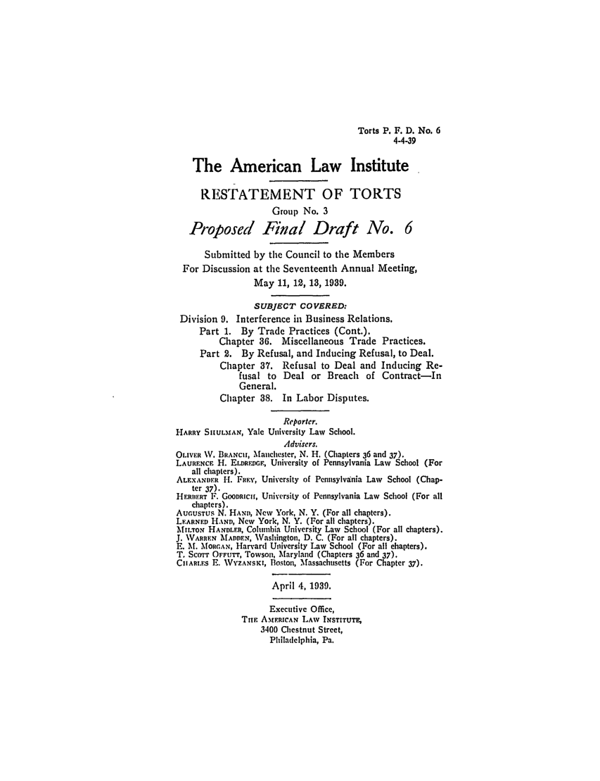 handle is hein.ali/relwtrts0266 and id is 1 raw text is: Torts P. F. D. No. 64-4-39The American Law InstituteRESTATEMENT OF TORTSGroup No. 3Proposed Final Draft No. 6Submitted by the Council to the MembersFor Discussion at the Seventeenth Annual Meeting,May 11, 12, 13, 1939.SUBJECT COVERED:Division 9. Interference in Business Relations.Part 1. By Trade Practices (Cont.).Chapter 36. Miscellaneous Trade Practices.Part 2. By Refusal, and Inducing Refusal, to Deal.Chapter 37. Refusal to Deal and Inducing Re-fusal to Deal or Breach of Contract-InGeneral.Chapter 38. In Labor Disputes.Reporter.HARRY SIHULMAN, Yale University Law School.Advisers.OLIVER W. BRANCH, Manchester, N. H. (Chapters 36 and 37).LAURENCE IH. ELDREDGF, University of Pennsylvania Law School (Forall chapters).ALENANDER H. FRF,, University of Pennsylvania Law School (Chap-ter 37).HEFRERT F. GOODwuC, University of Pennsylvania Law School (For allchapters).AUGUSTUs N. HANm, New York, N. Y. (For all chapters).LEARNED HAND, New York, N. Y. (For all chapters).MIL.ToN HAND LR, Columbia University Law School (For all chapters).J. WARRFN MADDEN, Washington, D. C. (For all chapters).E. M. MNfoirAN, Harvard University Law School (For all chapters).T. ScoT OFFurT, Towson, Maryland (Chapters 36 and 37).CARt.rs E. WYZANSxI, Boston, Massachusetts (For Chapter 37).April 4, 1939.Executive Office,TuFl AtERICAN LAW INSTITUTE3400 Chestnut Street,Philadelphia, Pa.
