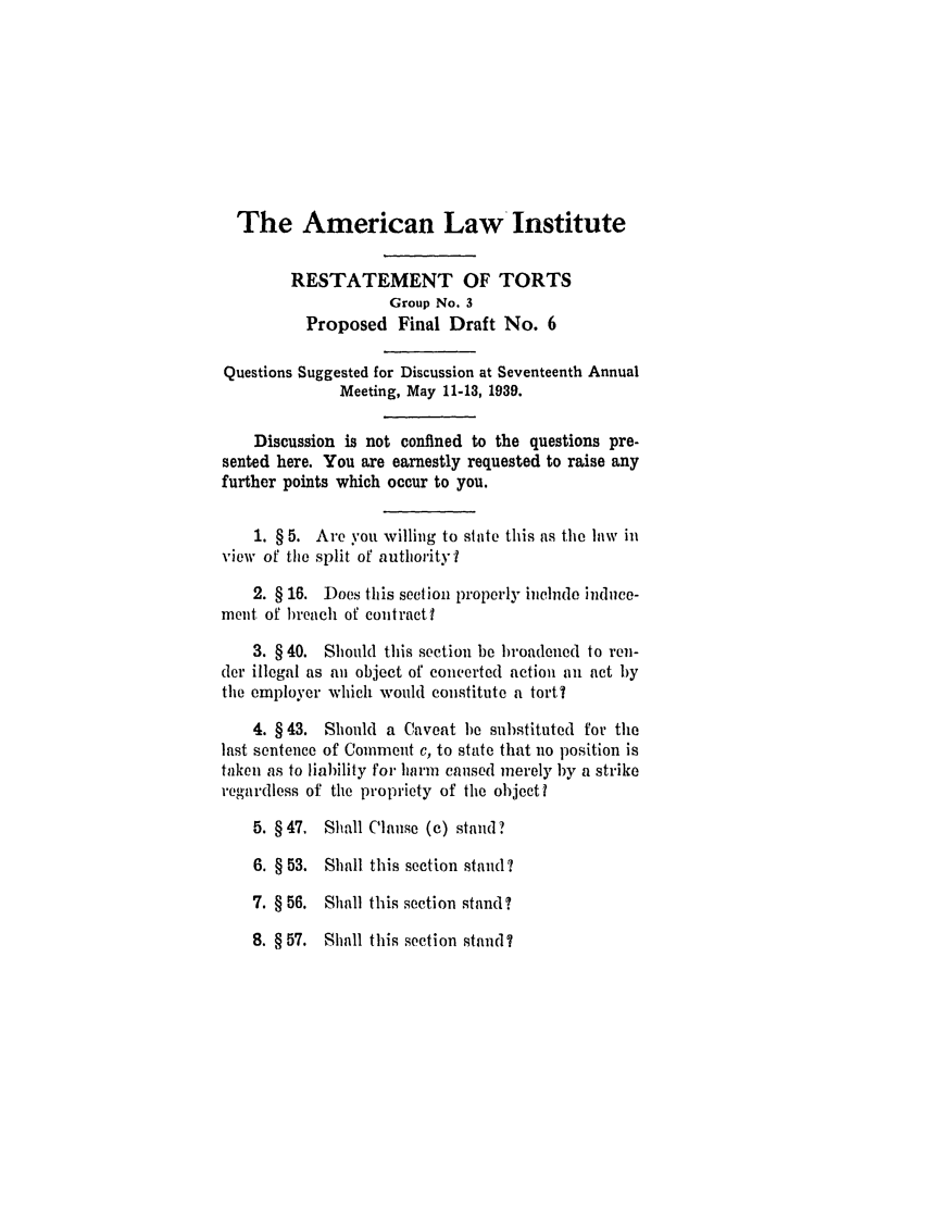 handle is hein.ali/relwtrts0267 and id is 1 raw text is: The American Law InstituteRESTATEMENT OF TORTSGroup No. 3Proposed Final Draft No. 6Questions Suggested for Discussion at Seventeenth AnnualMeeting, May 11-13, 1939.Discussion is not confined to the questions pre-sented here. You are earnestly requested to raise anyfurther points which occur to you.1. § 5. Are you willing to state this as the law inview of the split of authority f2. § 16. Does this section properly include induce-ment of breach of contractl3. § 40. Should this section be broadened to ren-der illegal as an object of concerted action an act bythe employer which would constitute a tort?4. § 43. Should a Caveat be substituted for thelast sentence of Comment c, to state that no position istaken as to liability for harm caused merely by a strikeregardless of the propriety of the objectl5. § 47. Shall Clause (c) stand?6. § 53. Shall this section stand?7. § 56. Shall this section stand?8. § 57. Shall this section stand?