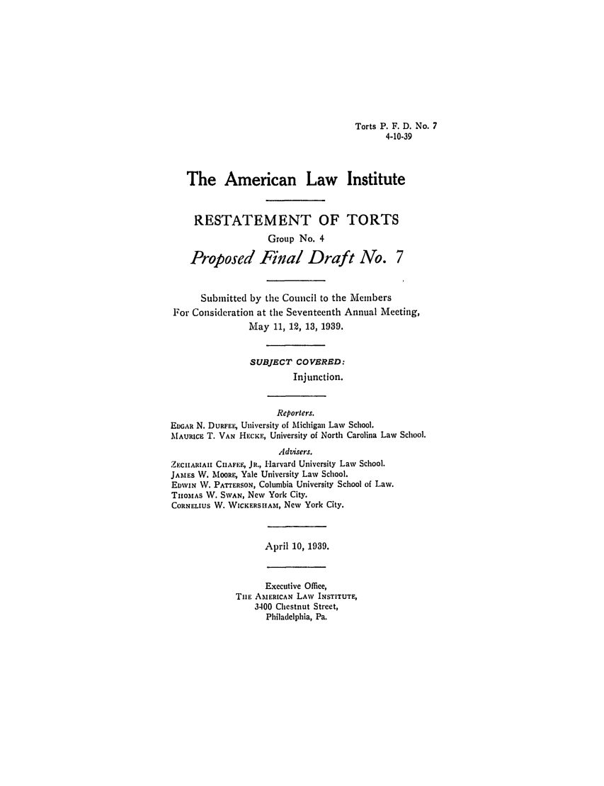 handle is hein.ali/relwtrts0268 and id is 1 raw text is: Torts P. F. D. No. 74-10-39The American Law InstituteRESTATEMENT OF TORTSGroup No. 4Proposed Final Draft No. 7Submitted by the Council to the MembersFor Consideration at the Seventeenth Annual Meeting,May 11, 12, 13, 1939.SUBJECT COVERED:Injunction.Reporters.EDGAR N. DURFEE, University of Michigan Law School.MAURIcE T. VAN HECKF, University of North Carolina Law School.Advisers.ZECUHARIA  CII4AFEF, JR., Harvard University Law School.JAMES W. MOORE, Yale University Law School.EDWIN W. PATrERSON, Columbia University School of Law.THOMAS W. SWAN, New York City.CORNELIUS W. WICKERSHAm, New York City.April 10, 1939.Executive Office,THE AMERICAN LAW INSTITUTE,3400 Chestnut Street,Philadelphia, Pa.