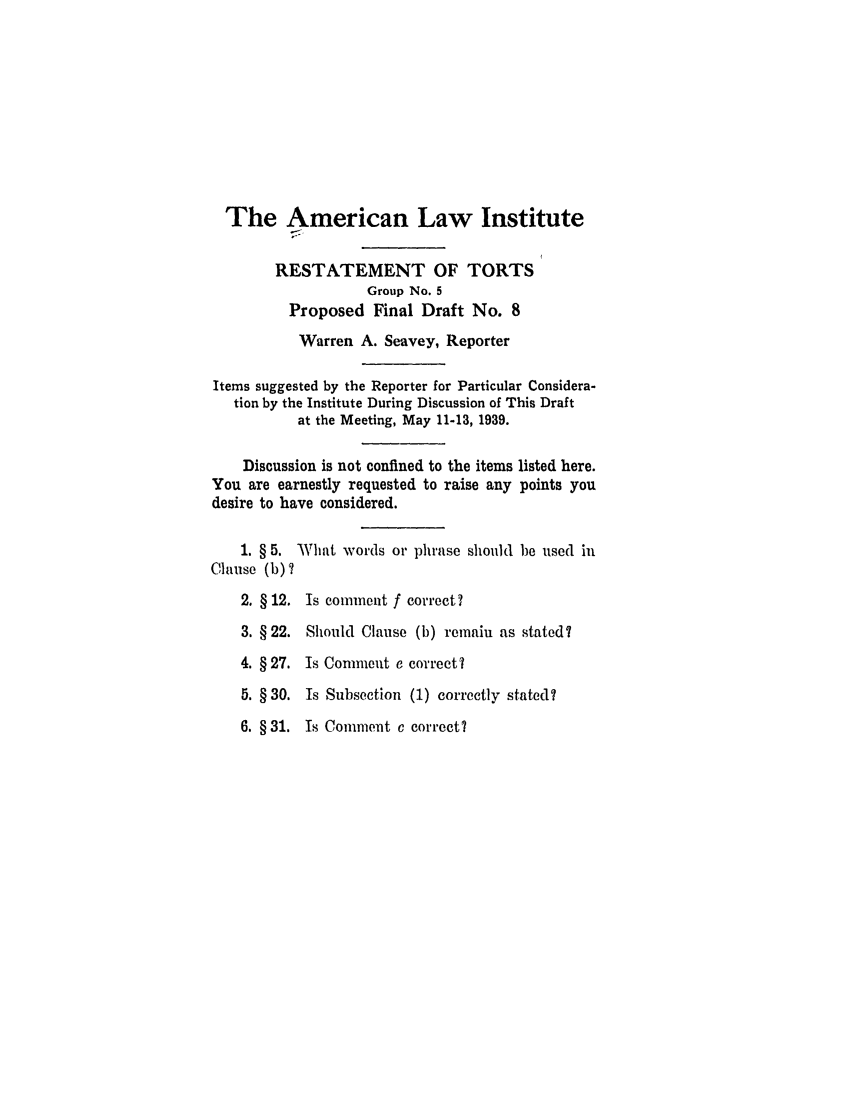 handle is hein.ali/relwtrts0271 and id is 1 raw text is: The American Law InstituteRESTATEMENT OF TORTSGroup No. 5Proposed Final Draft No. 8Warren A. Seavey, ReporterItems suggested by the Reporter for Particular Considera-tion by the Institute During Discussion of This Draftat the Meeting, May 11-13, 1939.Discussion is not confined to the items listed here.You are earnestly requested to raise any points youdesire to have considered.1. § 5. Wliat words or phrase should be used inClause (b) 72. § 12. Is comment f correct?3. § 22. Should Clause (b) remain as stated?4. § 27. Is Comment e correct?5. § 30. Is Subsection (1) correctly stated?6. § 31. Is Comment c correct?