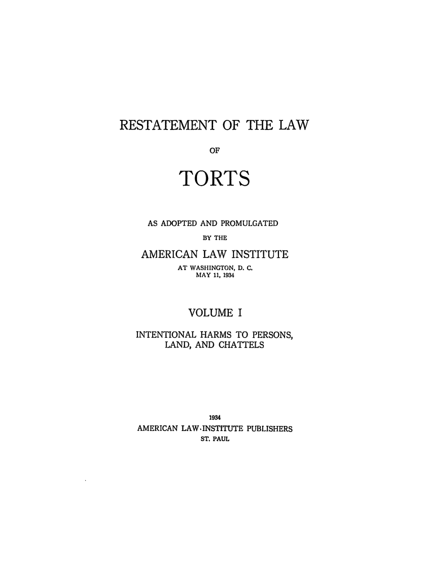 handle is hein.ali/relwtrts0274 and id is 1 raw text is: RESTATEMENT OF THE LAWOFTORTSAS ADOPTED AND PROMULGATEDBY THEAMERICAN LAW      INSTITUTEAT WASHINGTON, D. C.MAY 11, 1934VOLUME IINTENTIONAL HARMS TO PERSONS,LAND, AND CHATTELS1934AMERICAN LAW-INSTITUTE PUBLISHERSST. PAUL