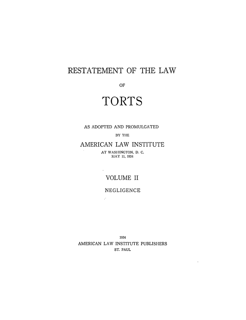 handle is hein.ali/relwtrts0275 and id is 1 raw text is: RESTATEMENT OF THE LAWOFTORTSAS ADOPTED AND PROMULGATEDBY THEAMERICAN LAW       INSTITUTEAT WASHINGTON, D. C.MAY 11, 1934VOLUME IINEGLIGENCE1934AMERICAN LAW INSTITUTE PUBLISHERSST. PAUL