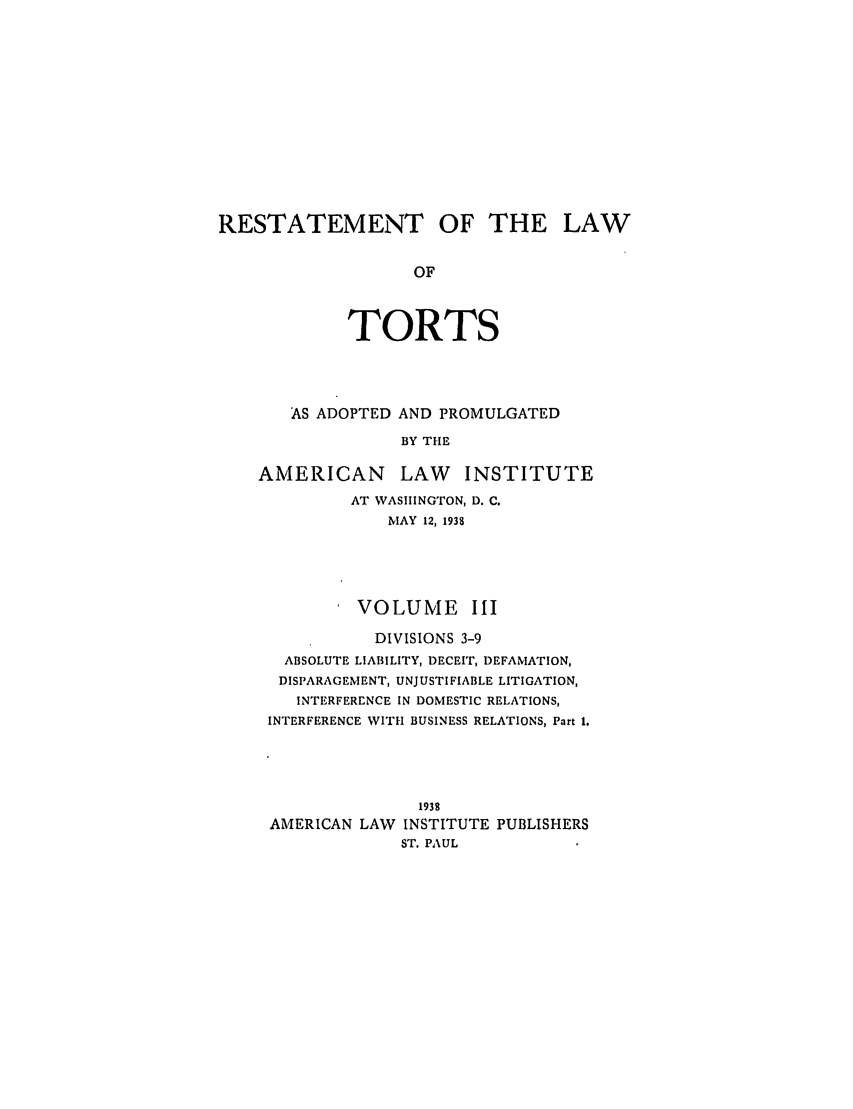 handle is hein.ali/relwtrts0276 and id is 1 raw text is: RESTATEMENT OF THE LAWOFTORTSAS ADOPTED AND PROMULGATEDBY THEAMERICAN LAW INSTITUTEAT WASHINGTON, D. C.MAY 12, 1938VOLUME IIIDIVISIONS 3-9ABSOLUTE LIABILITY, DECEIT, DEFAMATION,DISPARAGEMENT, UNJUSTIFIABLE LITIGATION,INTERFERENCE IN DOMESTIC RELATIONS,INTERFERENCE WITH BUSINESS RELATIONS, Part 1.1938AMERICAN LAvV INSTITUTE PUBLISHERSST. PAUL