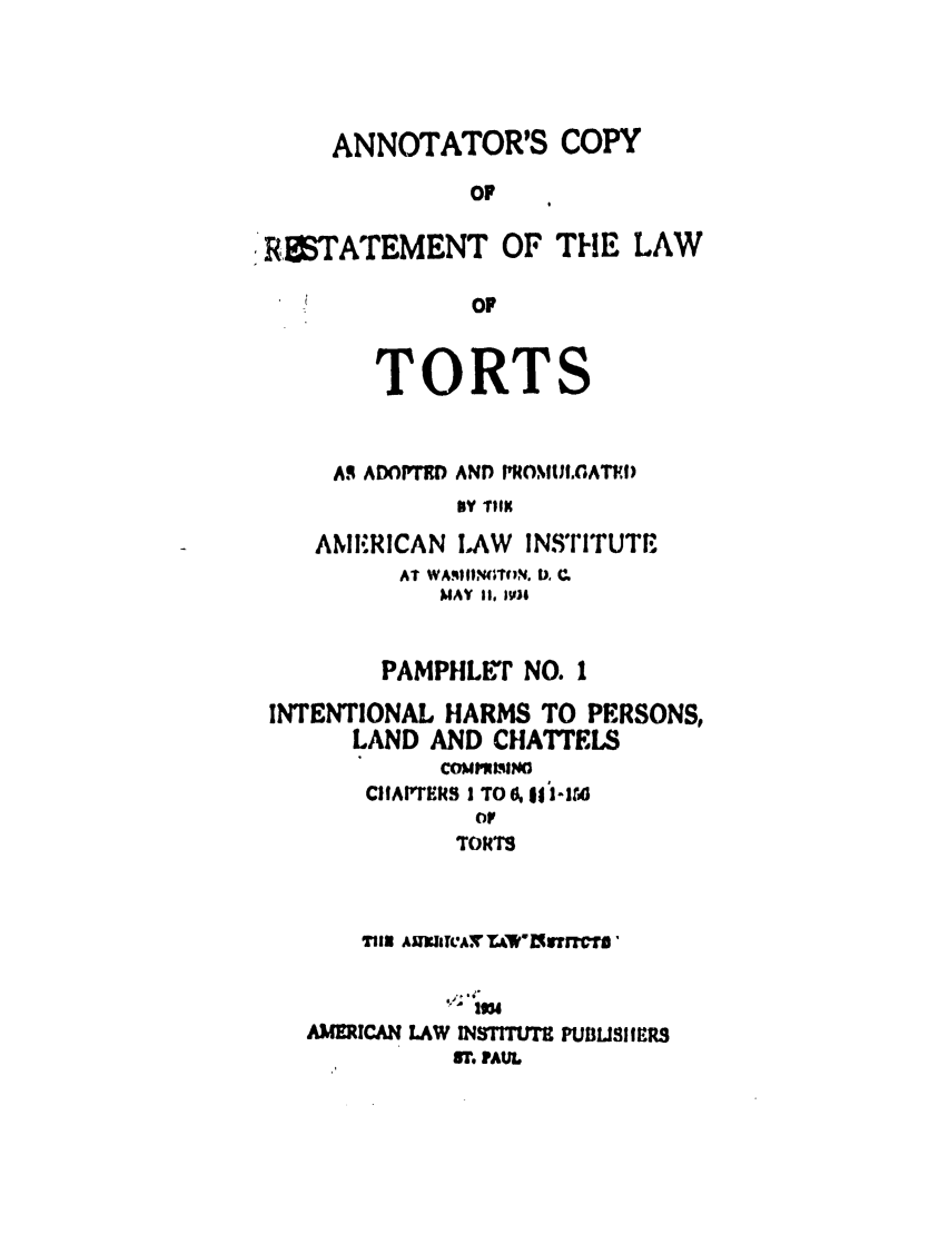 handle is hein.ali/relwtrts0278 and id is 1 raw text is: ANNOTATOR'S COPYOFRETATEMENT OF THE LAWOFTORTSA. ADOPTI  AND IOMUI.GATEDbY ?tKbAMIERICAN LAW INSTITUTEAT WAIIN ITlN. b. ,QMAY II, JV)IPAMPHLET NO. 1INTENTIONAL HARMS TO PERSONS,LAND AND CHATTELSCOMP'NIINOIICIAPTERS I TO 6, if 1-ItAorTORTST112 AJTATLA ZVw0lf3TF1CUI,,'AMERICAN LAW INSTITtTY1 PULiBSlIERS9r. PAUL