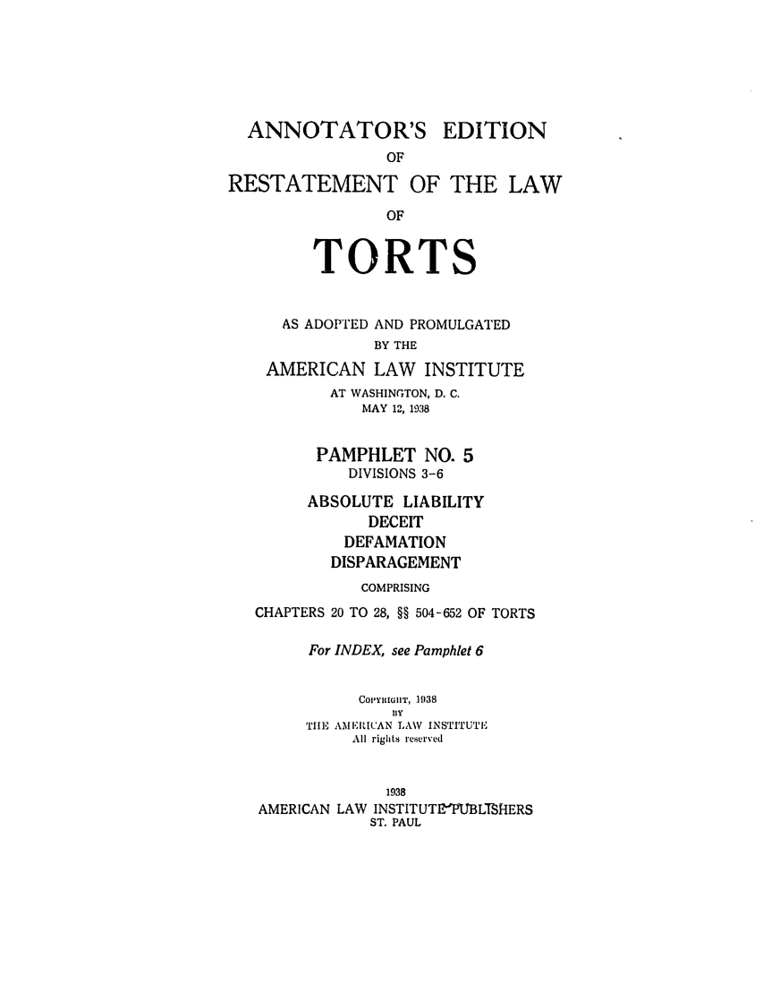 handle is hein.ali/relwtrts0279 and id is 1 raw text is: ANNOTATOR'SEDITIONRESTATEMENT OF THE LAWOFTORTSAS ADOPTED AND PROMULGATEDBY THEAMERICAN LAW INSTITUTEAT WASHINGTON, D. C.MAY 12, 1938PAMPHLET NO. 5DIVISIONS 3-6ABSOLUTE LIABILITYDECEITDEFAMATIONDISPARAGEMENTCOMPRISINGCHAPTERS 20 TO 28, §§ 504-652 OF TORTSFor INDEX, see Pamphlet 6CoPYiGHnT, 1938BlyTILE AMIERICAN LAW INSTITUTEAll rights reserved1938AMERICAN LAW INSTITUTI37PUBLTSHIERSST. PAUL