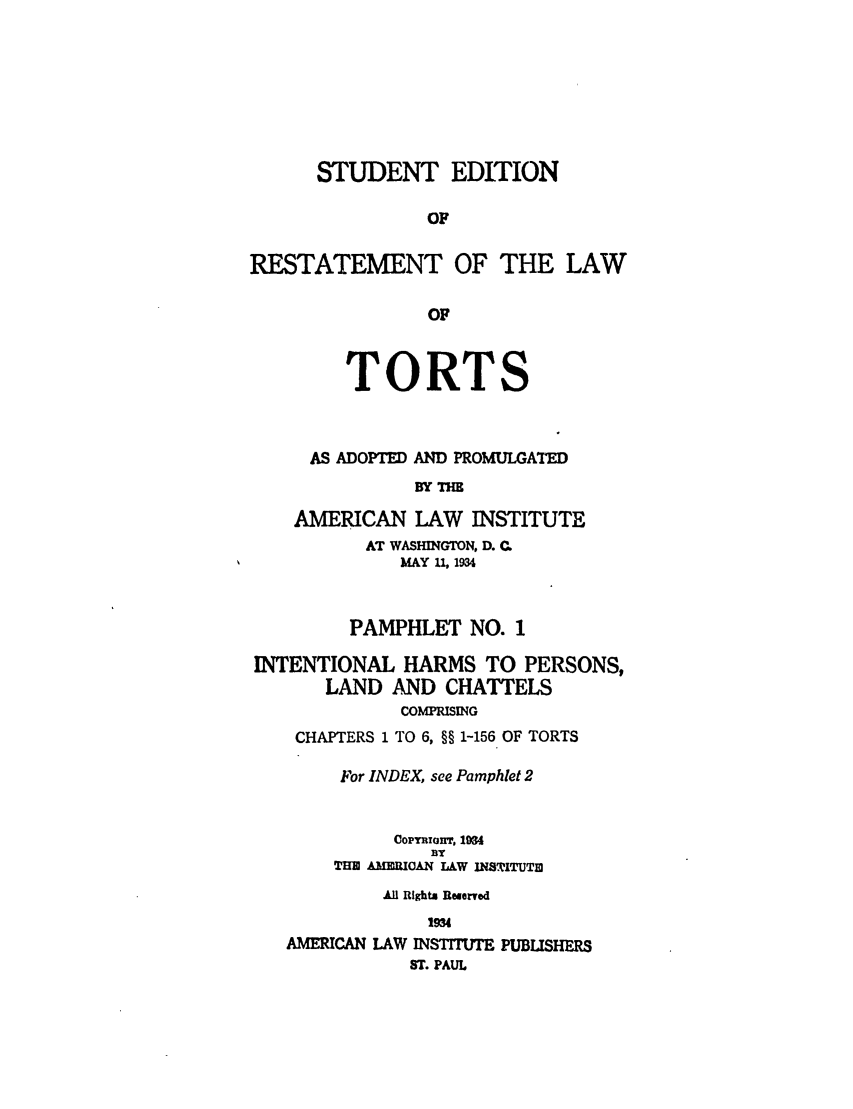 handle is hein.ali/relwtrts0280 and id is 1 raw text is: STUDENT EDITIONOFRESTATEMENT OF THE LAWOFTORTSAS ADOPTED AND PROMULGATEDBY THEAMERICAN LAW INSTITUTEAT WASHINGTON, D. QMAY 11, 1934PAMPHLET NO. 1INTENTIONAL HARMS TO PERSONS,LAND AND CHATTELSCOMPRISINGCHAPTERS 1 TO 6, §§ 1-156 OF TORTSFor INDEX, see Pamphlet 2OopymInT, 1954BYTHE AMEUTOAN LW INSTITUT]1All Rights Reserved1934AMERICAN LAW INSTITTE PUBLISHERSST. PAUL