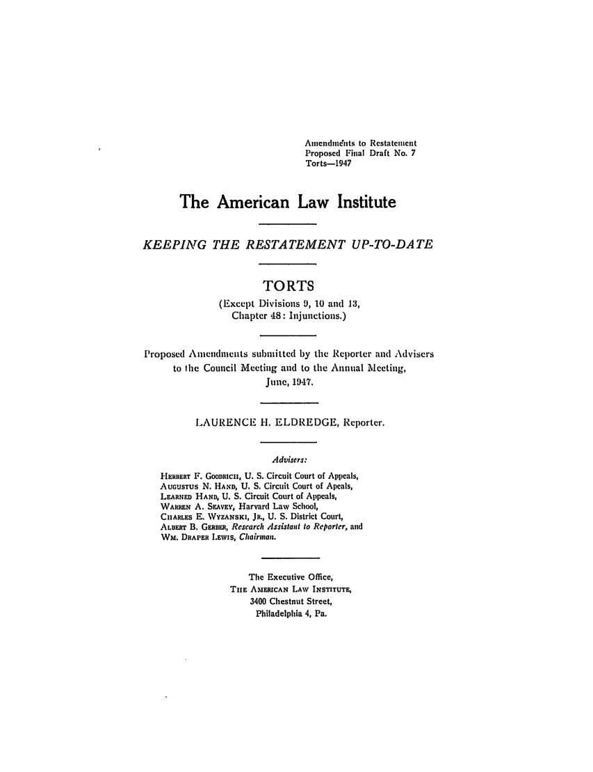 handle is hein.ali/relwtrts0283 and id is 1 raw text is: Amendments to RestatemcentProposed Final Draft No. 7Torts-1947The American Law InstituteKEEPING THE RESTATEMENT UP-TO-DATETORTS(Except Divisions 9, 10 and 13,Chapter 48: Injunctions.)Proposed Amendments sul)mitted by the Reporter and Advisersto the Council Meeting and to the Annual Meeting,June, 1947.LAURENCE H. ELDREDGE, Reporter.Advisers:HEIBERT F. GOODRtCH, U. S. Circuit Court of Appeals,AUGUSTUS N. HAND, U. S. Circuit Court of Apeals,LEARNED HAND, U. S. Circuit Court of Appeals,WARREN A. SEAvEY, Harvard Law School,CuARLEs E. WYZANSKI, Ja., U. S. District Court,ALBERT B. GERBER, Research Assistant to Reporter, andWm. DRAPER LEwIs, Chairman.The Executive Office,THE AMERICAN LAW INSTITUTE,3400 Chestnut Street,Philadelphia 4, Pa.