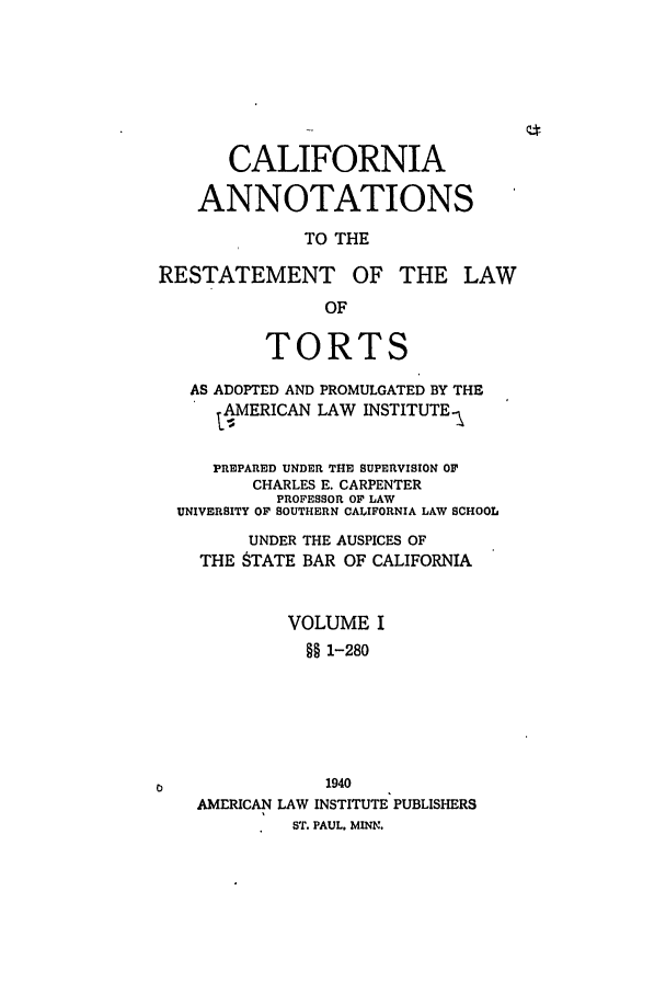 handle is hein.ali/relwtrts0284 and id is 1 raw text is: CALIFORNIAANNOTATIONSTO THERESTATEMENT OF THE LAWOFTORTSAS ADOPTED AND PROMULGATED BY THEAMERICAN LAW INSTITUTE.\PREPARED UNDER THE SUPERVISION OFCHARLES E. CARPENTERPROFESSOR OF LAWUNIVERSITY OF SOUTHERN CALIFORNIA LAW SCHOOLUNDER THE AUSPICES OFTHE 8TATE BAR OF CALIFORNIAVOLUME I§§ 1-2801940AMERICAN LAW INSTITUTE PUBLISHERSST. PAUL. MINN.