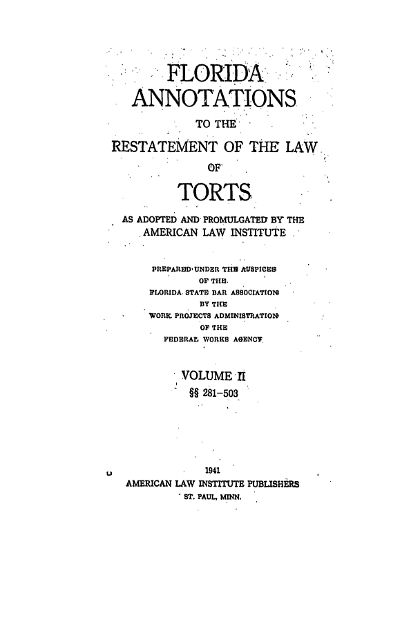 handle is hein.ali/relwtrts0289 and id is 1 raw text is: FLORIDAANNOTATIONSTO THERESTATEMENT OF THE LAW,OF*TORTSAS ADOPTED AND, PROMULGATED' BY THEAMERICAN LAW INSTITUTEPREPARD- UNDER THS MUSPICESOF THE.FLORIDA STATE BAR ASSOCIATIONBY THEWORK. PROJECTS ADMINISTRATIONOF THEFEDERAL WORKS AGENCTVOLUME II§§ 281-503u                 1941AMERICAN LAW INSTITUTE PUBLISHERSST. PAUL. MINN.
