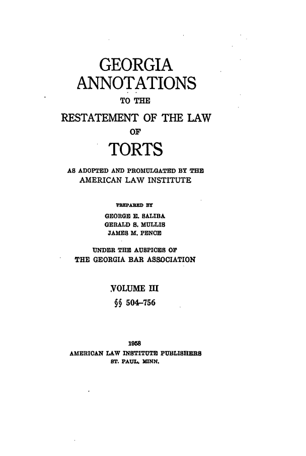 handle is hein.ali/relwtrts0294 and id is 1 raw text is: GEORGIAANNOTATIONSTO THERESTATEMENT OF THE LAWOFTORTSAS ADOPTED AND PROMULGATED BY THEAMERICAN LAW INSTITUTEwmARD BGEORGE E. SALIBAGERALD S. MULLISJAMES M. PENCEUNDER THE AUSPICES OFTHE GEORGIA BAR ASSOCIATIONVOLUME IH§§ 504-7561958AMERICAN LAW INSTITUTE PUBLISHERSST. PAUL4 IUNN.