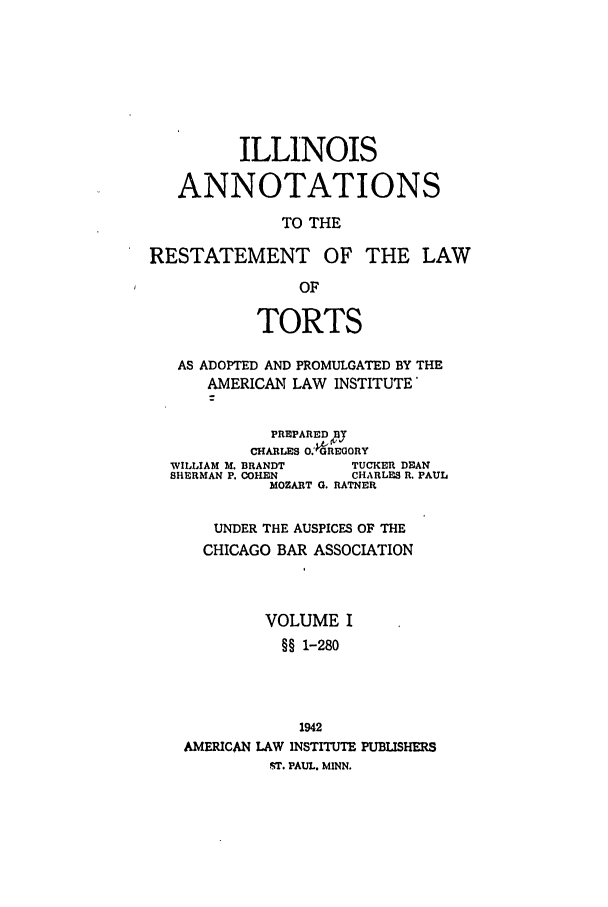 handle is hein.ali/relwtrts0296 and id is 1 raw text is: ILLINOISANNOTATIONSTO THERESTATEMENT OF THE LAWOFTORTSAS ADOPTED AND PROMULGATED BY THEAMERICAN LAW INSTITUTE'CHARLES O.'PGREaORYPREPAREDfBYWILLIAM M. BRANDT    TUCKER DEANSHERMAN P. COHEN     CHARLES R. PAULMOZART G. RATNERUNDER THE AUSPICES OF THECHICAGO BAR ASSOCIATIONVOLUME I§§ 1-2801942AMERICAN LAW INSTITUTE PUBLISHERSST. PAUL. MINN.