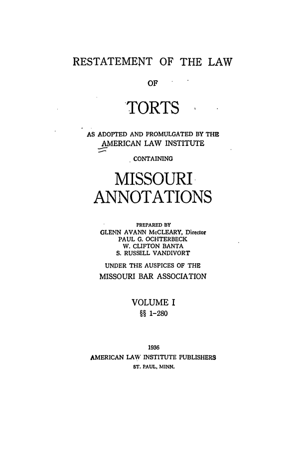 handle is hein.ali/relwtrts0304 and id is 1 raw text is: RESTATEMENT OF THE LAWOFTORTSAS ADOPTED AND PROMULGATED BY THEAMERICAN LAW INSTITUTECONTAININGMISSOURI.ANNOTATIONSPREPARED BYGLENN AVANN McCLEARY, DirectorPAUL G. OCHTERBECKW. CLIFTON BANTAS. RUSSELL VANDIVORTUNDER THE AUSPICES OF THEMISSOURI BAR ASSOCIATIONVOLUME I§§ 1-2801936AMERICAN LAW' INSTITUTE PUBLISHERSST. PAUL, MINN.