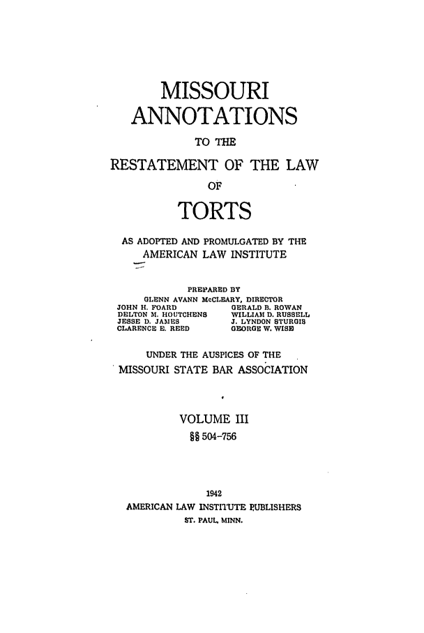handle is hein.ali/relwtrts0306 and id is 1 raw text is: MISSOURIANNOTATIONSTO THERESTATEMENT OF THE LAWOFTORTSAS ADOPTED AND PROMULGATED BY THEAMERICAN LAW INSTITUTEPREPARED BYGLENN AVANN McCLEARY, DIRECTORJOHN H. FOARD        GERALD B. ROWANDELTON A. HOUTCHENS  WILLIAM D. RUSSELLJESSE D. JAMES      J. LYNDON STURGISCLARENCE E. REED    GEORGE W. WISEUNDER THE AUSPICES OF THEMISSOURI STATE BAR ASSOCIATIONVOLUME III§§ 504-7561942AMERICAN LAW INSTITUTE PUBLISHERSST. PAUL, MINN.